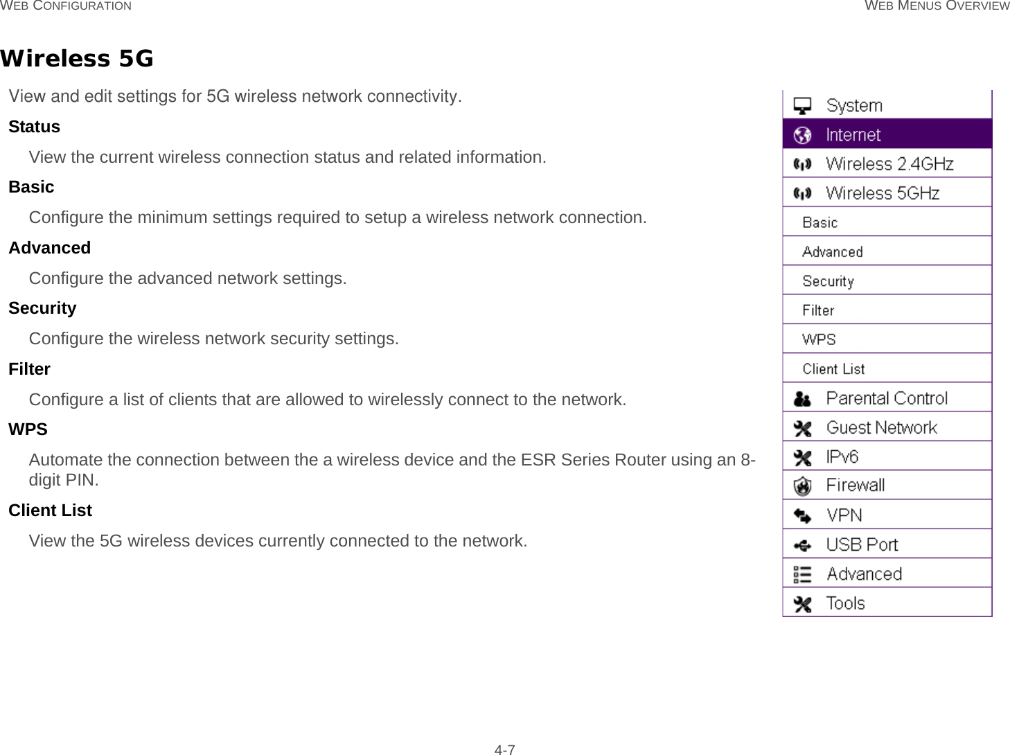 WEB CONFIGURATION WEB MENUS OVERVIEW 4-7Wireless 5GView and edit settings for 5G wireless network connectivity.Status  View the current wireless connection status and related information.Basic  Configure the minimum settings required to setup a wireless network connection.Advanced  Configure the advanced network settings.Security  Configure the wireless network security settings.Filter  Configure a list of clients that are allowed to wirelessly connect to the network.WPS  Automate the connection between the a wireless device and the ESR Series Router using an 8-digit PIN.Client List  View the 5G wireless devices currently connected to the network.