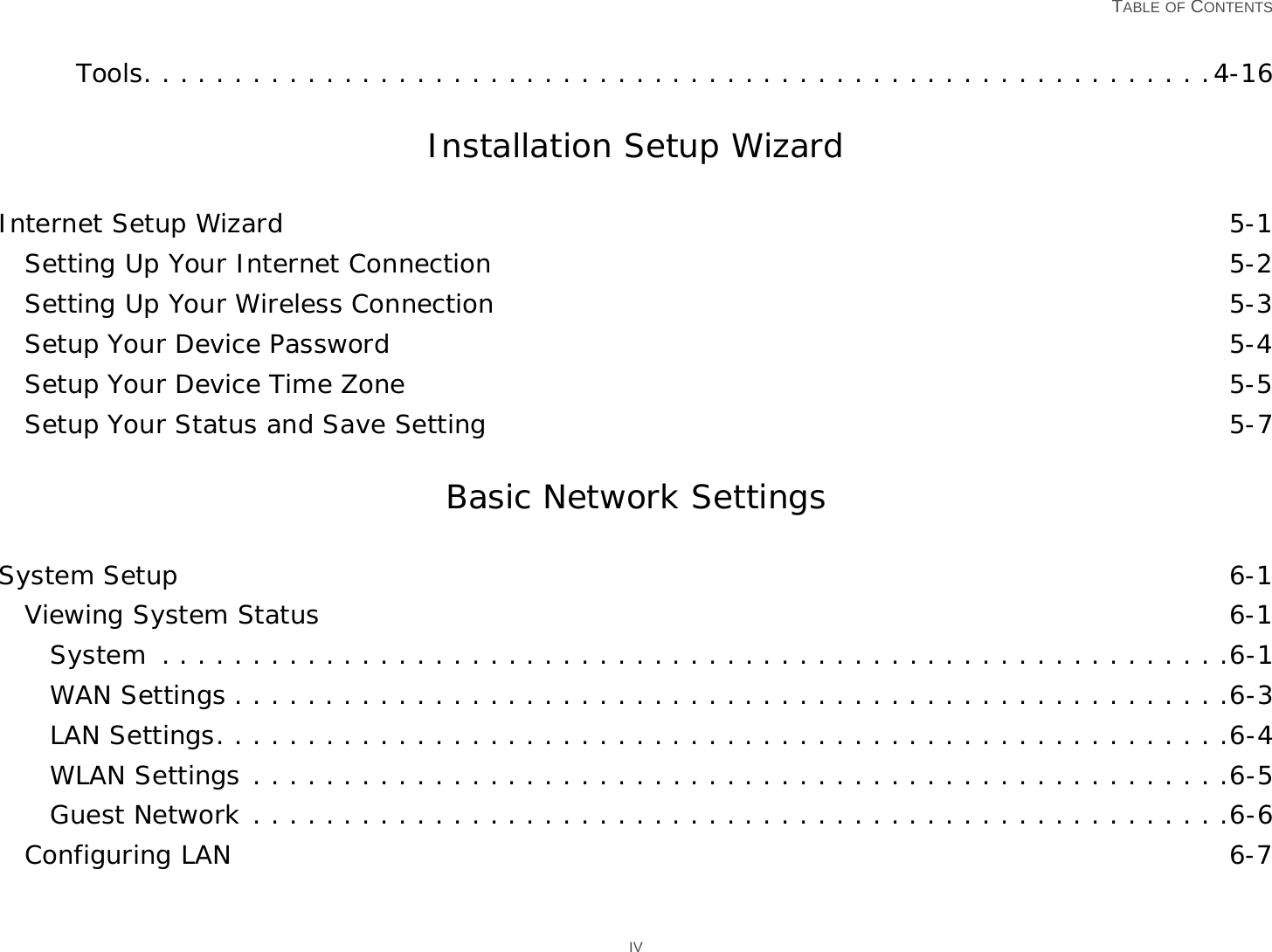   TABLE OF CONTENTS IVTools. . . . . . . . . . . . . . . . . . . . . . . . . . . . . . . . . . . . . . . . . . . . . . . . . . . . . . . . . . .4-16Installation Setup WizardInternet Setup Wizard 5-1Setting Up Your Internet Connection 5-2Setting Up Your Wireless Connection 5-3Setup Your Device Password 5-4Setup Your Device Time Zone 5-5Setup Your Status and Save Setting 5-7Basic Network SettingsSystem Setup 6-1Viewing System Status 6-1System  . . . . . . . . . . . . . . . . . . . . . . . . . . . . . . . . . . . . . . . . . . . . . . . . . . . . . . . . . . .6-1WAN Settings . . . . . . . . . . . . . . . . . . . . . . . . . . . . . . . . . . . . . . . . . . . . . . . . . . . . . . .6-3LAN Settings. . . . . . . . . . . . . . . . . . . . . . . . . . . . . . . . . . . . . . . . . . . . . . . . . . . . . . . .6-4WLAN Settings . . . . . . . . . . . . . . . . . . . . . . . . . . . . . . . . . . . . . . . . . . . . . . . . . . . . . .6-5Guest Network . . . . . . . . . . . . . . . . . . . . . . . . . . . . . . . . . . . . . . . . . . . . . . . . . . . . . .6-6Configuring LAN 6-7