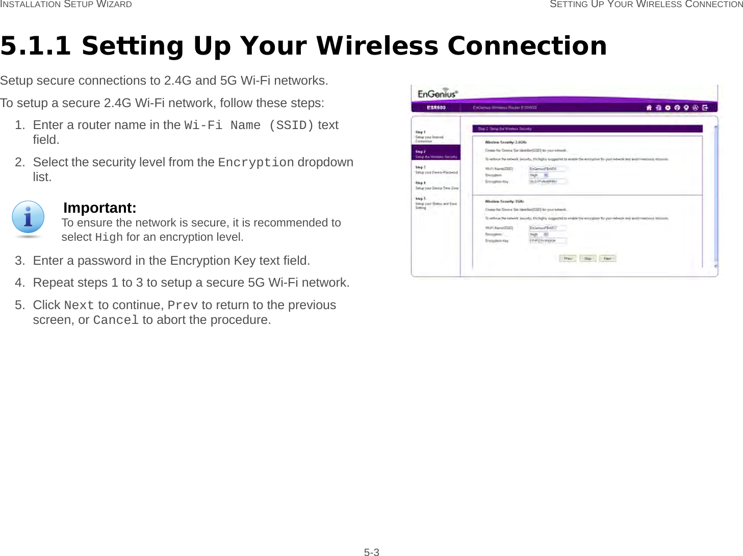 INSTALLATION SETUP WIZARD SETTING UP YOUR WIRELESS CONNECTION 5-35.1.1 Setting Up Your Wireless ConnectionSetup secure connections to 2.4G and 5G Wi-Fi networks.To setup a secure 2.4G Wi-Fi network, follow these steps:1. Enter a router name in the Wi-Fi Name (SSID) text field.2. Select the security level from the Encryption dropdown list.3. Enter a password in the Encryption Key text field.4. Repeat steps 1 to 3 to setup a secure 5G Wi-Fi network.5. Click Next to continue, Prev to return to the previous screen, or Cancel to abort the procedure.Important:To ensure the network is secure, it is recommended to select High for an encryption level.