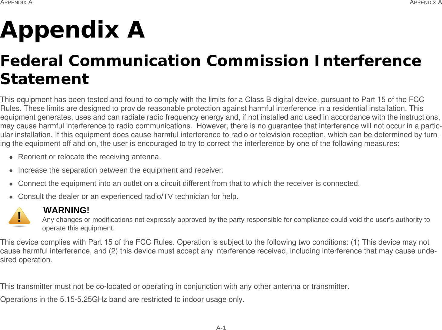 APPENDIX A APPENDIX A A-1Appendix AFederal Communication Commission Interference StatementThis equipment has been tested and found to comply with the limits for a Class B digital device, pursuant to Part 15 of the FCC Rules. These limits are designed to provide reasonable protection against harmful interference in a residential installation. This equipment generates, uses and can radiate radio frequency energy and, if not installed and used in accordance with the instructions, may cause harmful interference to radio communications.  However, there is no guarantee that interference will not occur in a partic-ular installation. If this equipment does cause harmful interference to radio or television reception, which can be determined by turn-ing the equipment off and on, the user is encouraged to try to correct the interference by one of the following measures:Reorient or relocate the receiving antenna.Increase the separation between the equipment and receiver.Connect the equipment into an outlet on a circuit different from that to which the receiver is connected.Consult the dealer or an experienced radio/TV technician for help.This device complies with Part 15 of the FCC Rules. Operation is subject to the following two conditions: (1) This device may not cause harmful interference, and (2) this device must accept any interference received, including interference that may cause unde-sired operation.This transmitter must not be co-located or operating in conjunction with any other antenna or transmitter.Operations in the 5.15-5.25GHz band are restricted to indoor usage only.WARNING!Any changes or modifications not expressly approved by the party responsible for compliance could void the user&apos;s authority to operate this equipment.!