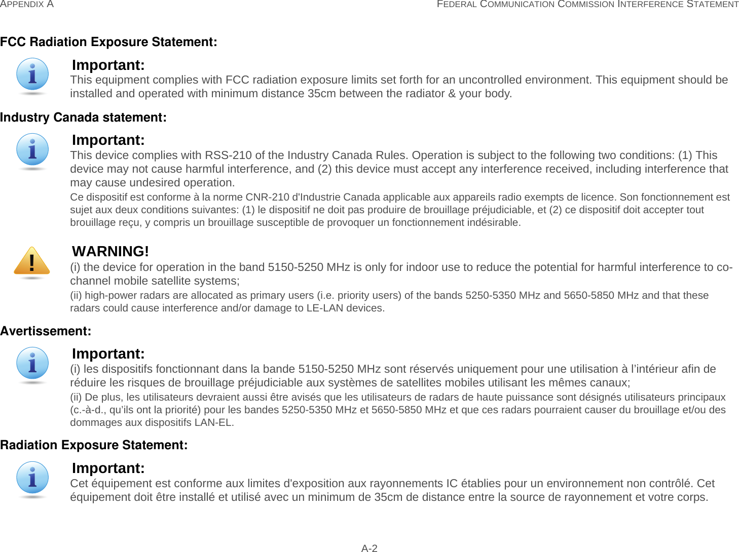 APPENDIX A FEDERAL COMMUNICATION COMMISSION INTERFERENCE STATEMENT A-2FCC Radiation Exposure Statement:Industry Canada statement:Avertissement:Radiation Exposure Statement:Important:This equipment complies with FCC radiation exposure limits set forth for an uncontrolled environment. This equipment should be installed and operated with minimum distance 35cm between the radiator &amp; your body.Important:This device complies with RSS-210 of the Industry Canada Rules. Operation is subject to the following two conditions: (1) This device may not cause harmful interference, and (2) this device must accept any interference received, including interference that may cause undesired operation.Ce dispositif est conforme à la norme CNR-210 d&apos;Industrie Canada applicable aux appareils radio exempts de licence. Son fonctionnement est sujet aux deux conditions suivantes: (1) le dispositif ne doit pas produire de brouillage préjudiciable, et (2) ce dispositif doit accepter tout brouillage reçu, y compris un brouillage susceptible de provoquer un fonctionnement indésirable. WARNING!(i) the device for operation in the band 5150-5250 MHz is only for indoor use to reduce the potential for harmful interference to co-channel mobile satellite systems;(ii) high-power radars are allocated as primary users (i.e. priority users) of the bands 5250-5350 MHz and 5650-5850 MHz and that these radars could cause interference and/or damage to LE-LAN devices.Important:(i) les dispositifs fonctionnant dans la bande 5150-5250 MHz sont réservés uniquement pour une utilisation à l’intérieur afin de réduire les risques de brouillage préjudiciable aux systèmes de satellites mobiles utilisant les mêmes canaux;(ii) De plus, les utilisateurs devraient aussi être avisés que les utilisateurs de radars de haute puissance sont désignés utilisateurs principaux (c.-à-d., qu’ils ont la priorité) pour les bandes 5250-5350 MHz et 5650-5850 MHz et que ces radars pourraient causer du brouillage et/ou des dommages aux dispositifs LAN-EL.Important:Cet équipement est conforme aux limites d&apos;exposition aux rayonnements IC établies pour un environnement non contrôlé. Cet équipement doit être installé et utilisé avec un minimum de 35cm de distance entre la source de rayonnement et votre corps.!