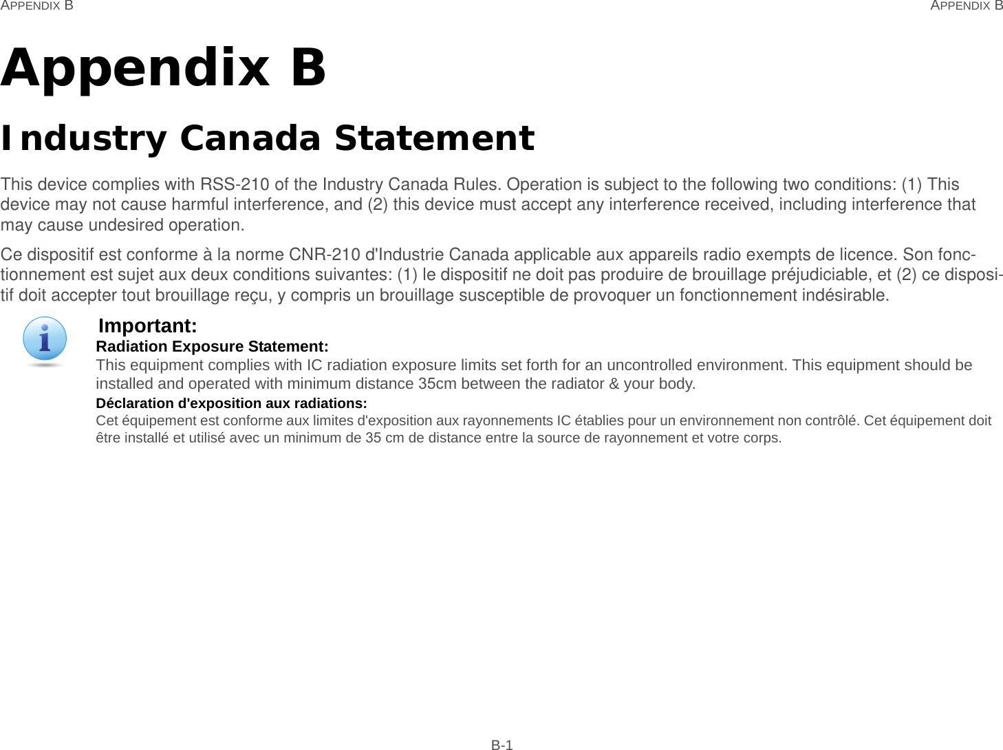 APPENDIX B APPENDIX B B-1Appendix BIndustry Canada StatementThis device complies with RSS-210 of the Industry Canada Rules. Operation is subject to the following two conditions: (1) This device may not cause harmful interference, and (2) this device must accept any interference received, including interference that may cause undesired operation.Ce dispositif est conforme à la norme CNR-210 d&apos;Industrie Canada applicable aux appareils radio exempts de licence. Son fonc-tionnement est sujet aux deux conditions suivantes: (1) le dispositif ne doit pas produire de brouillage préjudiciable, et (2) ce disposi-tif doit accepter tout brouillage reçu, y compris un brouillage susceptible de provoquer un fonctionnement indésirable.Important:Radiation Exposure Statement: This equipment complies with IC radiation exposure limits set forth for an uncontrolled environment. This equipment should be installed and operated with minimum distance 35cm between the radiator &amp; your body.Déclaration d&apos;exposition aux radiations: Cet équipement est conforme aux limites d&apos;exposition aux rayonnements IC établies pour un environnement non contrôlé. Cet équipement doit être installé et utilisé avec un minimum de 35 cm de distance entre la source de rayonnement et votre corps.