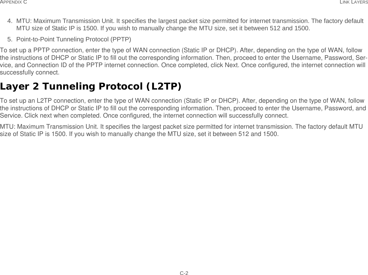 APPENDIX C LINK LAYERS C-24. MTU: Maximum Transmission Unit. It specifies the largest packet size permitted for internet transmission. The factory default MTU size of Static IP is 1500. If you wish to manually change the MTU size, set it between 512 and 1500. 5. Point-to-Point Tunneling Protocol (PPTP)To set up a PPTP connection, enter the type of WAN connection (Static IP or DHCP). After, depending on the type of WAN, follow the instructions of DHCP or Static IP to fill out the corresponding information. Then, proceed to enter the Username, Password, Ser-vice, and Connection ID of the PPTP internet connection. Once completed, click Next. Once configured, the internet connection will successfully connect.Layer 2 Tunneling Protocol (L2TP)To set up an L2TP connection, enter the type of WAN connection (Static IP or DHCP). After, depending on the type of WAN, follow the instructions of DHCP or Static IP to fill out the corresponding information. Then, proceed to enter the Username, Password, and Service. Click next when completed. Once configured, the internet connection will successfully connect.MTU: Maximum Transmission Unit. It specifies the largest packet size permitted for internet transmission. The factory default MTU size of Static IP is 1500. If you wish to manually change the MTU size, set it between 512 and 1500.