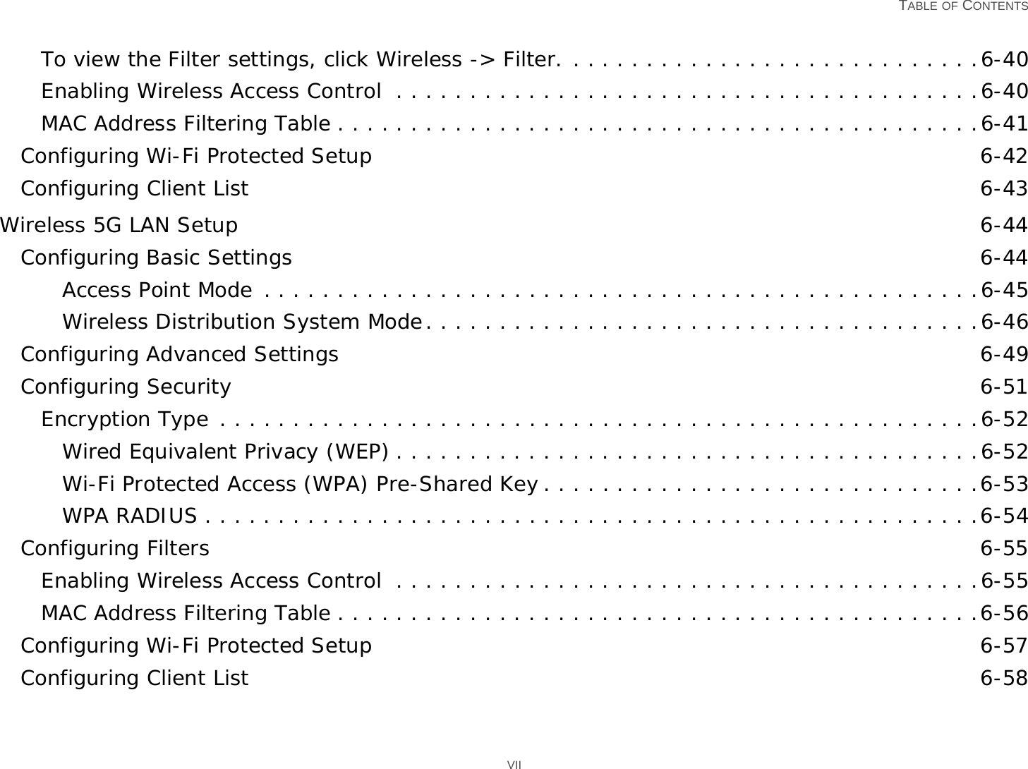   TABLE OF CONTENTS VIITo view the Filter settings, click Wireless -&gt; Filter. . . . . . . . . . . . . . . . . . . . . . . . . . . . .6-40Enabling Wireless Access Control  . . . . . . . . . . . . . . . . . . . . . . . . . . . . . . . . . . . . . . . .6-40MAC Address Filtering Table . . . . . . . . . . . . . . . . . . . . . . . . . . . . . . . . . . . . . . . . . . . .6-41Configuring Wi-Fi Protected Setup 6-42Configuring Client List 6-43Wireless 5G LAN Setup 6-44Configuring Basic Settings 6-44Access Point Mode . . . . . . . . . . . . . . . . . . . . . . . . . . . . . . . . . . . . . . . . . . . . . . . . .6-45Wireless Distribution System Mode. . . . . . . . . . . . . . . . . . . . . . . . . . . . . . . . . . . . . .6-46Configuring Advanced Settings 6-49Configuring Security 6-51Encryption Type . . . . . . . . . . . . . . . . . . . . . . . . . . . . . . . . . . . . . . . . . . . . . . . . . . . .6-52Wired Equivalent Privacy (WEP) . . . . . . . . . . . . . . . . . . . . . . . . . . . . . . . . . . . . . . . .6-52Wi-Fi Protected Access (WPA) Pre-Shared Key . . . . . . . . . . . . . . . . . . . . . . . . . . . . . .6-53WPA RADIUS . . . . . . . . . . . . . . . . . . . . . . . . . . . . . . . . . . . . . . . . . . . . . . . . . . . . .6-54Configuring Filters 6-55Enabling Wireless Access Control  . . . . . . . . . . . . . . . . . . . . . . . . . . . . . . . . . . . . . . . .6-55MAC Address Filtering Table . . . . . . . . . . . . . . . . . . . . . . . . . . . . . . . . . . . . . . . . . . . .6-56Configuring Wi-Fi Protected Setup 6-57Configuring Client List 6-58