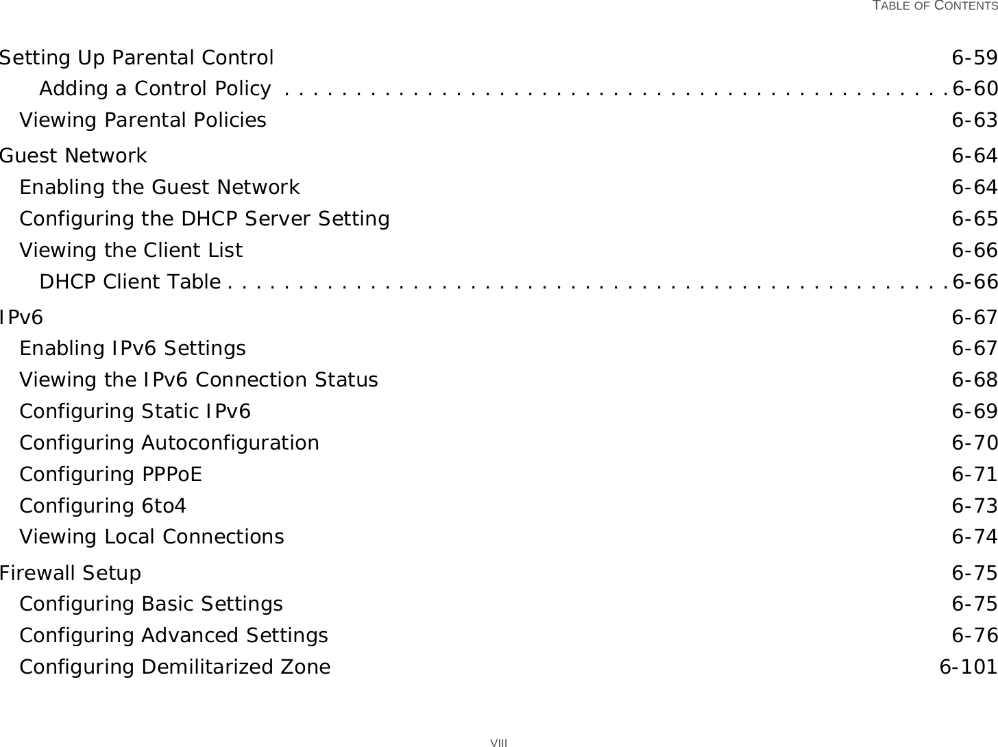   TABLE OF CONTENTS VIIISetting Up Parental Control 6-59Adding a Control Policy  . . . . . . . . . . . . . . . . . . . . . . . . . . . . . . . . . . . . . . . . . . . . . . .6-60Viewing Parental Policies 6-63Guest Network 6-64Enabling the Guest Network 6-64Configuring the DHCP Server Setting 6-65Viewing the Client List 6-66DHCP Client Table . . . . . . . . . . . . . . . . . . . . . . . . . . . . . . . . . . . . . . . . . . . . . . . . . . .6-66IPv6 6-67Enabling IPv6 Settings 6-67Viewing the IPv6 Connection Status 6-68Configuring Static IPv6 6-69Configuring Autoconfiguration 6-70Configuring PPPoE 6-71Configuring 6to4 6-73Viewing Local Connections 6-74Firewall Setup 6-75Configuring Basic Settings 6-75Configuring Advanced Settings 6-76Configuring Demilitarized Zone 6-101