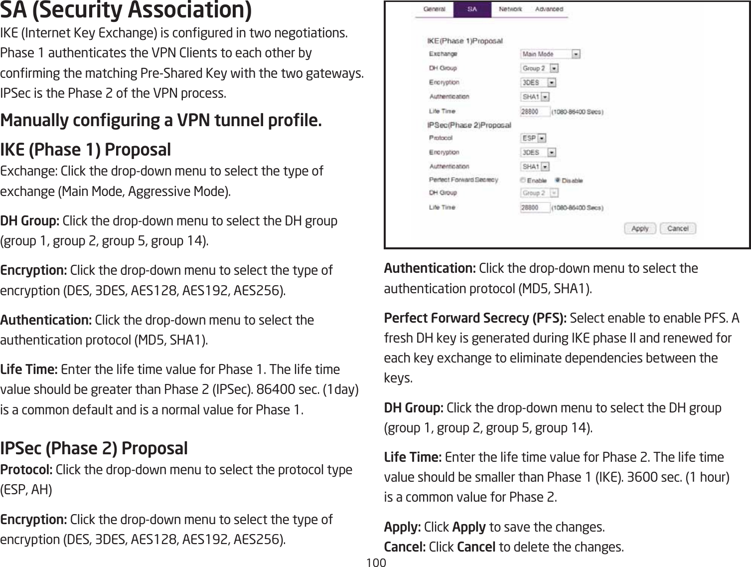 1SA (Security Association)IKE Internet Key Egchange is congured in tfo negotiations. Phase 1 authenticates the VP= 2lients to each other Qy conrming the matching PreShared Key fith the tfo gatefays. IPSec is the Phase 2 of the VP= process.Manually conguring a VPN tunnel prole.IKE (Phase 1) ProposalEgchange: 2lick the dropdofn menu to select the type ofegchange &lt;ain &lt;ode, Aggressive &lt;ode.DH Group: 2lick the dropdofn menu to select the 3H groupgroup 1, group 2, group 5, group 1#.Encryption: 2lick the dropdofn menu to select the type ofencryption 3ES, 33ES, AES12&apos;, AES192, AES256.Authentication: 2lick the dropdofn menu to select the authentication protocol &lt;35, SHA1.LiUe Ti\e: Enter the life time value for Phase 1. The life timevalue should Qe greater than Phase 2 IPSec. &apos;6# sec. 1day is a common default and is a normal value for Phase 1.IPSec (Phase 2) ProposalProtocol: 2lick the dropdofn menu to select the protocol type ESP, AHEncryption: 2lick the dropdofn menu to select the type ofencryption 3ES, 33ES, AES12&apos;, AES192, AES256.Authentication: 2lick the dropdofn menu to select the authentication protocol &lt;35, SHA1.PerUect Forward Secrecy (PFS): Select enaQle to enaQle PFS. Afresh 3H key is generated during IKE phase II and renefed foreach key egchange to eliminate dependencies Qetfeen thekeys.DH Group: 2lick the dropdofn menu to select the 3H groupgroup 1, group 2, group 5, group 1#.LiUe Ti\e: Enter the life time value for Phase 2. The life timevalue should Qe smaller than Phase 1 IKE. 36 sec. 1 houris a common value for Phase 2.Apply: 2lick Apply to save the changes.Cancel: 2lick Cancel to delete the changes.