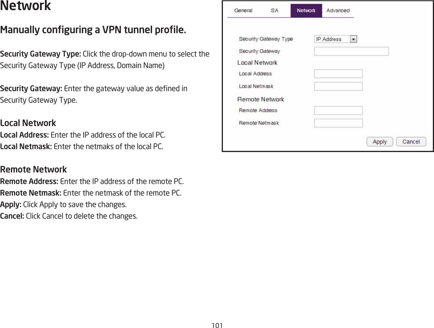 11NetworkManually conguring a VPN tunnel prole.Security Gateway Type: 2lick the dropdofn menu to select theSecurity 6atefay Type IP Address, 3omain =ameSecurity Gateway: Enter the gatefay value as dened in Security 6atefay Type.Local NetworkLocal Address: Enter the IP address of the local P2.Local Net\ask: Enter the netmaks of the local P2.Re\ote NetworkRe\ote Address: Enter the IP address of the remote P2.Re\ote Net\ask: Enter the netmask of the remote P2.Apply: 2lick Apply to save the changes.Cancel: 2lick 2ancel to delete the changes.