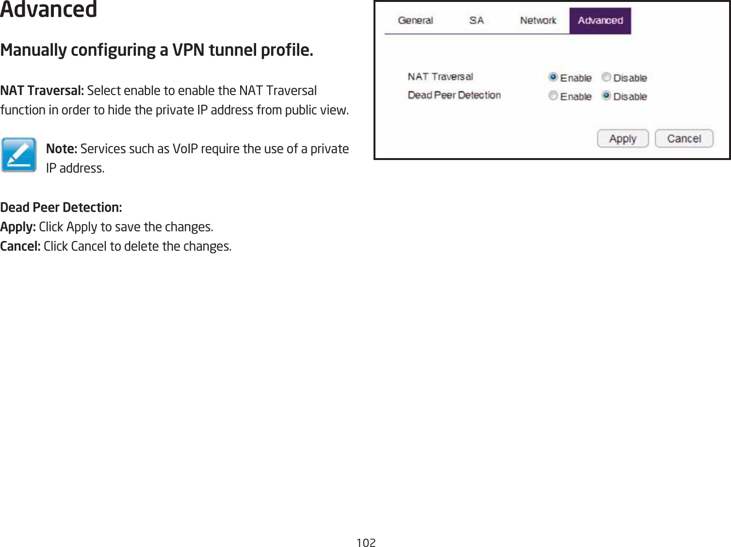 12AdvancedManually conguring a VPN tunnel prole.NAT Traversal: Select enaQle to enaQle the =AT Traversal function in order to hide the private IP address from puQlic vief.Note: Services such as VoIP re`uire the use of a private IP address.Dead Peer Detection:Apply: 2lick Apply to save the changes.Cancel: 2lick 2ancel to delete the changes.