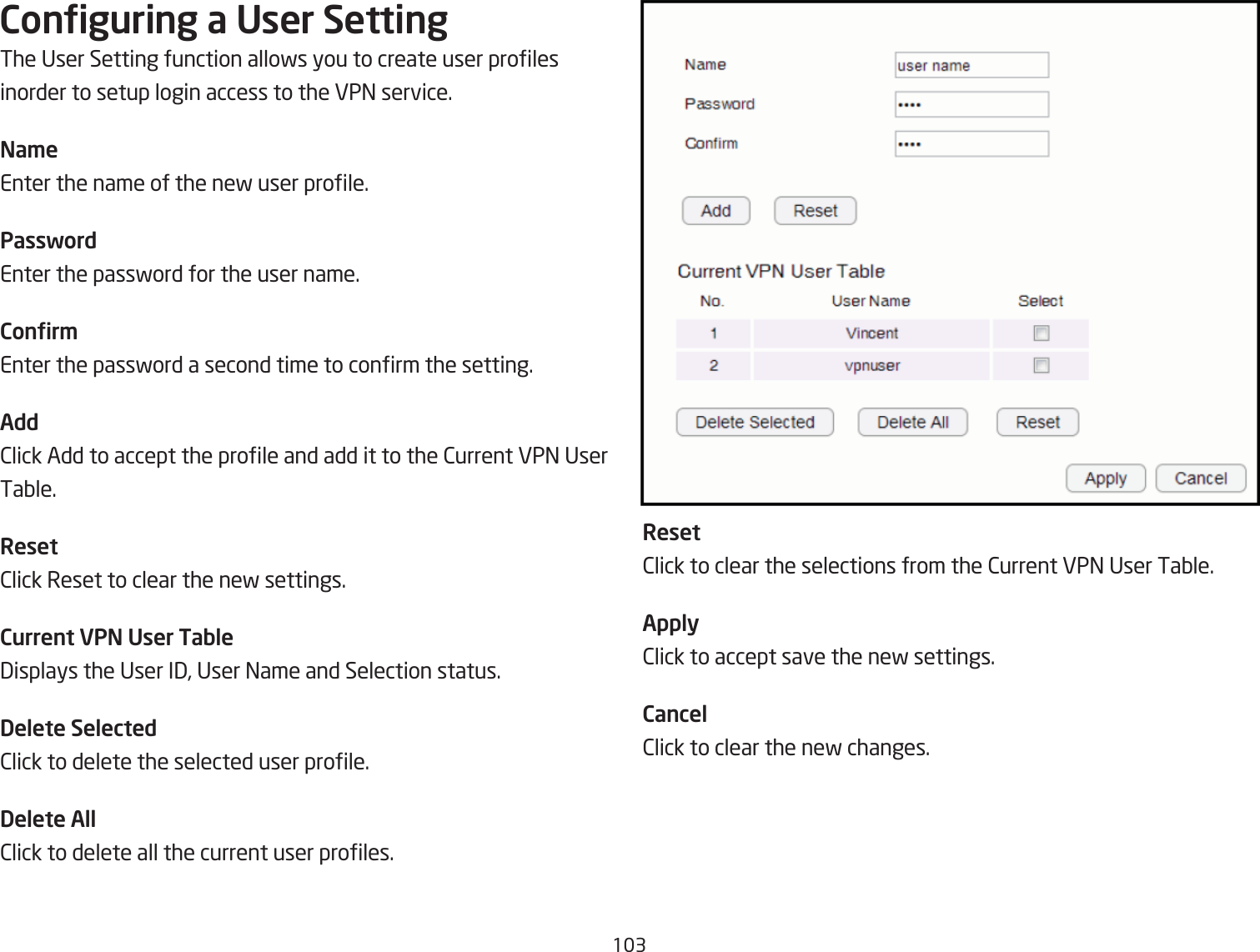 13Conguring a User SettingThe User Setting function allofs you to create user proles inorder to setup login access to the VP= service.Na\eEnter the name of the nef user prole.PasswordEnter the passford for the user name.Conr\Enter the passford a second time to conrm the setting.Add2lick Add to accept the prole and add it to the 2urrent VP= User TaQle.Reset2lick Reset to clear the nef settings.Current VPN User Table3isplays the User I3, User =ame and Selection status.Delete Selected2lick to delete the selected user prole.Delete All2lick to delete all the current user proles.Reset2lick to clear the selections from the 2urrent VP= User TaQle.Apply2lick to accept save the nef settings.Cancel2lick to clear the nef changes.