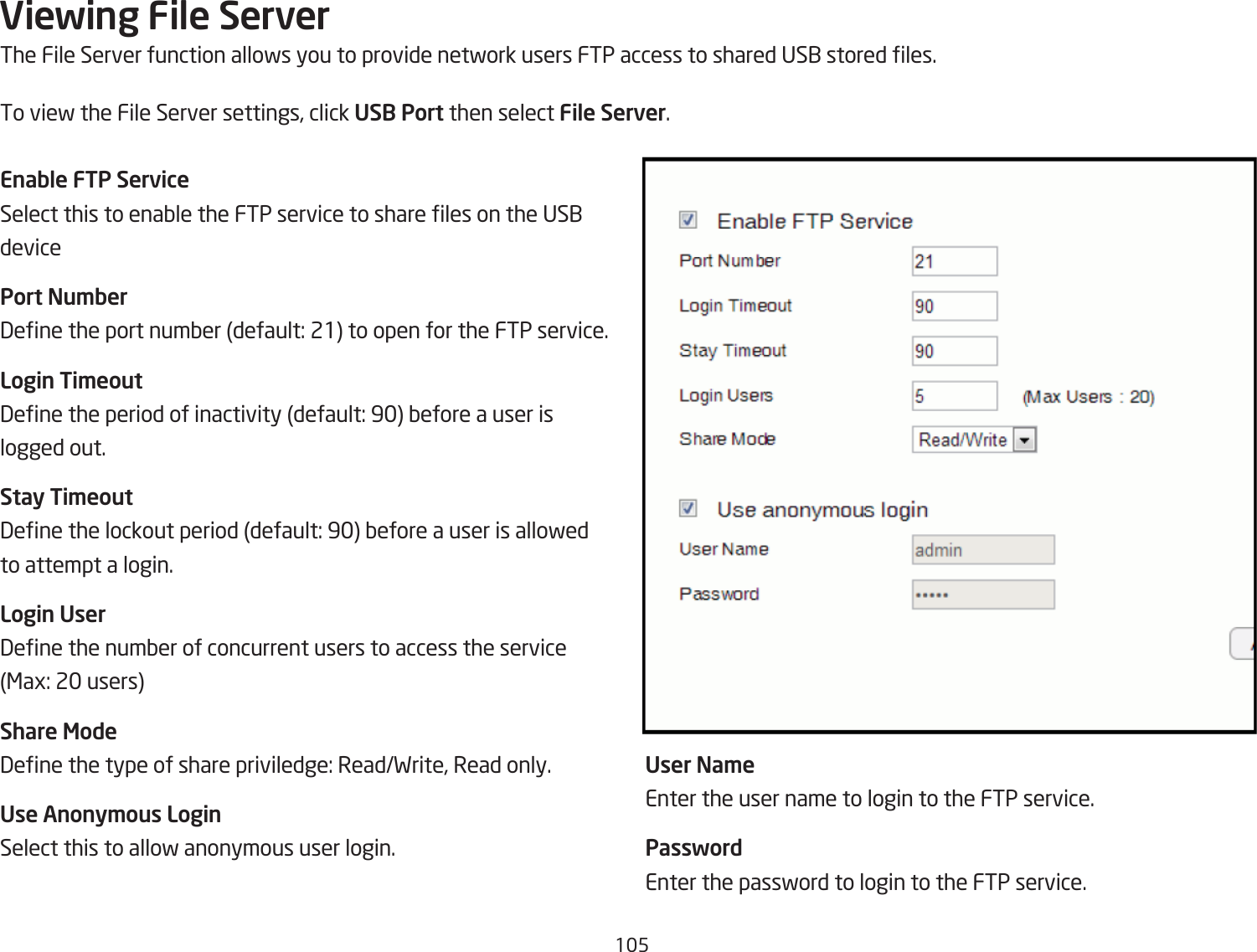 15Viewing File ServerThe File Server function allofs you to provide netfork users FTP access to shared US1 stored les.To vief the File Server settings, click USB Port then select File Server.Enable FTP ServiceSelect this to enaQle the FTP service to share les on the US1 devicePort Nu\ber3ene the port numQer default: 21 to open for the FTP service.Login Ti\eout3ene the period of inactivity default: 9 Qefore a user is logged out.Stay Ti\eout3ene the lockout period default: 9 Qefore a user is allofed to attempt a login.Login User3ene the numQer of concurrent users to access the service &lt;ag: 2 usersShare Mode3ene the type of share priviledge: ReadFrite, Read only.Use Anony\ous LoginSelect this to allof anonymous user login.User Na\eEnter the user name to login to the FTP service.PasswordEnter the passford to login to the FTP service.