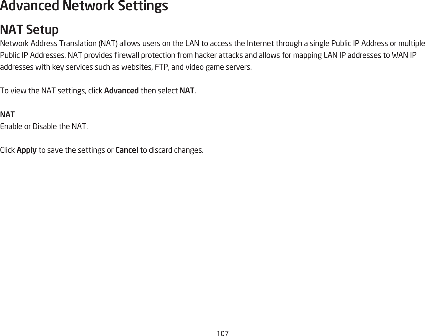 1&amp;Advanced Network SettingsNAT Setup=etfork Address Translation =AT allofs users on the LA= to access the Internet through a single PuQlic IP Address or multiplePuQlic IP Addresses. =AT provides refall protection from hacker attacks and allofs for mapping LA= IP addresses to FA= IPaddresses fith key services such as feQsites, FTP, and video game servers.To vief the =AT settings, click Advanced then select NAT.NATEnaQle or 3isaQle the =AT.2lick Apply to save the settings or Cancel to discard changes.