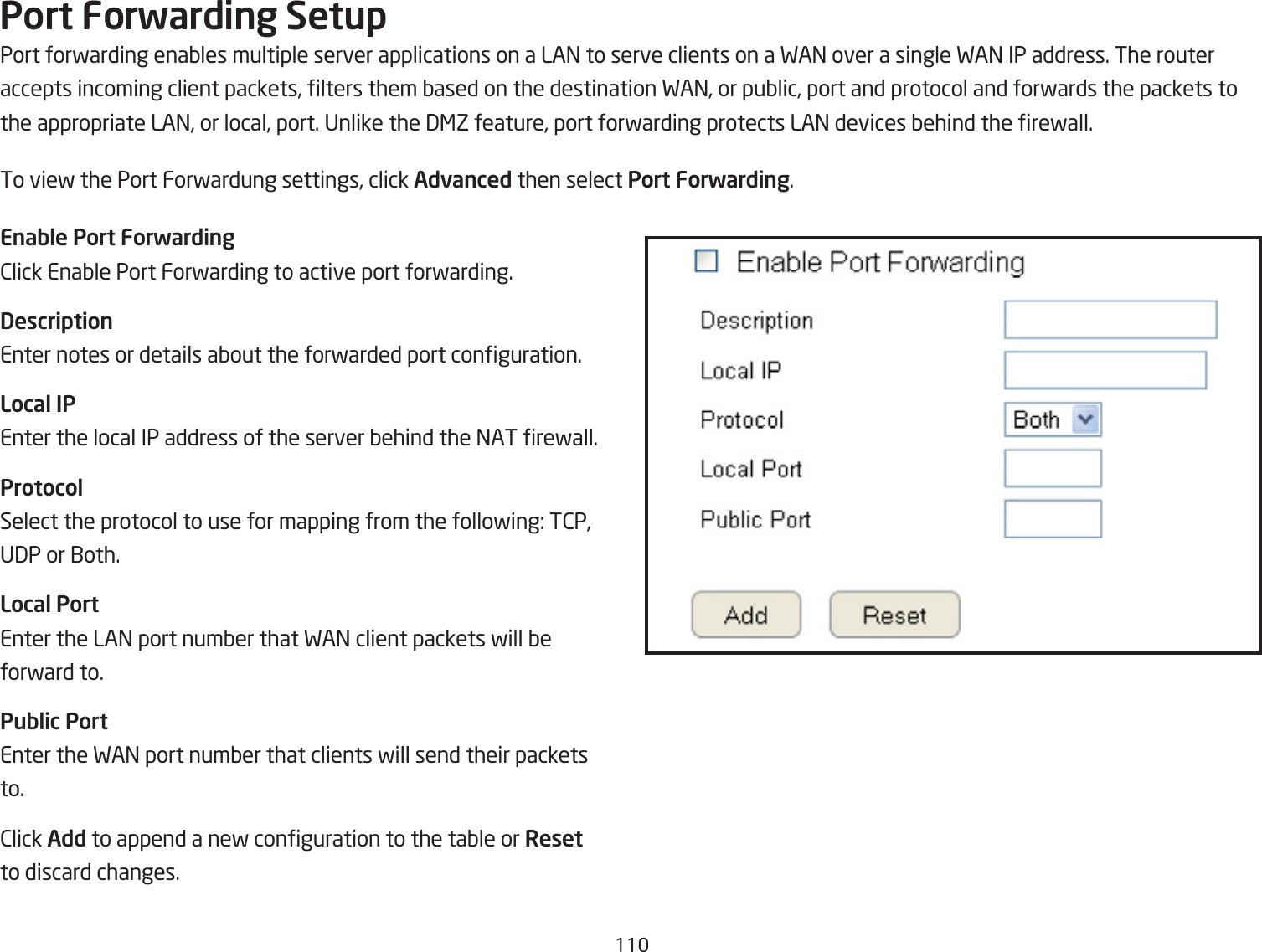 11Port Forwarding SetupPort forfarding enaQles multiple server applications on a LA= to serve clients on a FA= over a single FA= IP address. The routeraccepts incoming client packets, lters them Qased on the destination FA=, or puQlic, port and protocol and forfards the packets tothe appropriate LA=, or local, port. Unlike the 3&lt;Z feature, port forfarding protects LA= devices Qehind the refall.To vief the Port Forfardung settings, click Advanced then select Port Forwarding.Enable Port Forwarding2lick EnaQle Port Forfarding to active port forfarding.DescriptionEnter notes or details aQout the forfarded port conguration.Local IPEnter the local IP address of the server Qehind the =AT refall.ProtocolSelect the protocol to use for mapping from the follofing: T2P, U3P or 1oth.Local PortEnter the LA= port numQer that FA= client packets fill Qeforfard to.Public PortEnter the FA= port numQer that clients fill send their packetsto.2lick Add to append a nef conguration to the taQle or Resetto discard changes.