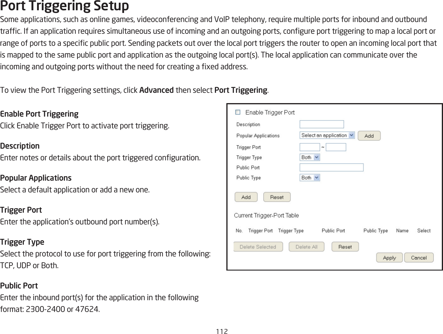 112Port Triggering SetupSome applications, such as online games, videoconferencing and VoIP telephony, re`uire multiple ports for inQound and outQoundtrafc. If an application re`uires simultaneous use of incoming and an outgoing ports, congure port triggering to map a local port orrange of ports to a specic puQlic port. Sending packets out over the local port triggers the router to open an incoming local port thatis mapped to the same puQlic port and application as the outgoing local ports. The local application can communicate over theincoming and outgoing ports fithout the need for creating a ged address.To vief the Port Triggering settings, click Advanced then select Port Triggering.Enable Port Triggering2lick EnaQle Trigger Port to activate port triggering.DescriptionEnter notes or details aQout the port triggered conguration.Popular ApplicationsSelect a default application or add a nef one.Trigger PortEnter the application’s outQound port numQers.Trigger TypeSelect the protocol to use for port triggering from the follofing:T2P, U3P or 1oth.Public PortEnter the inQound ports for the application in the follofingformat: 232# or #&amp;62#.