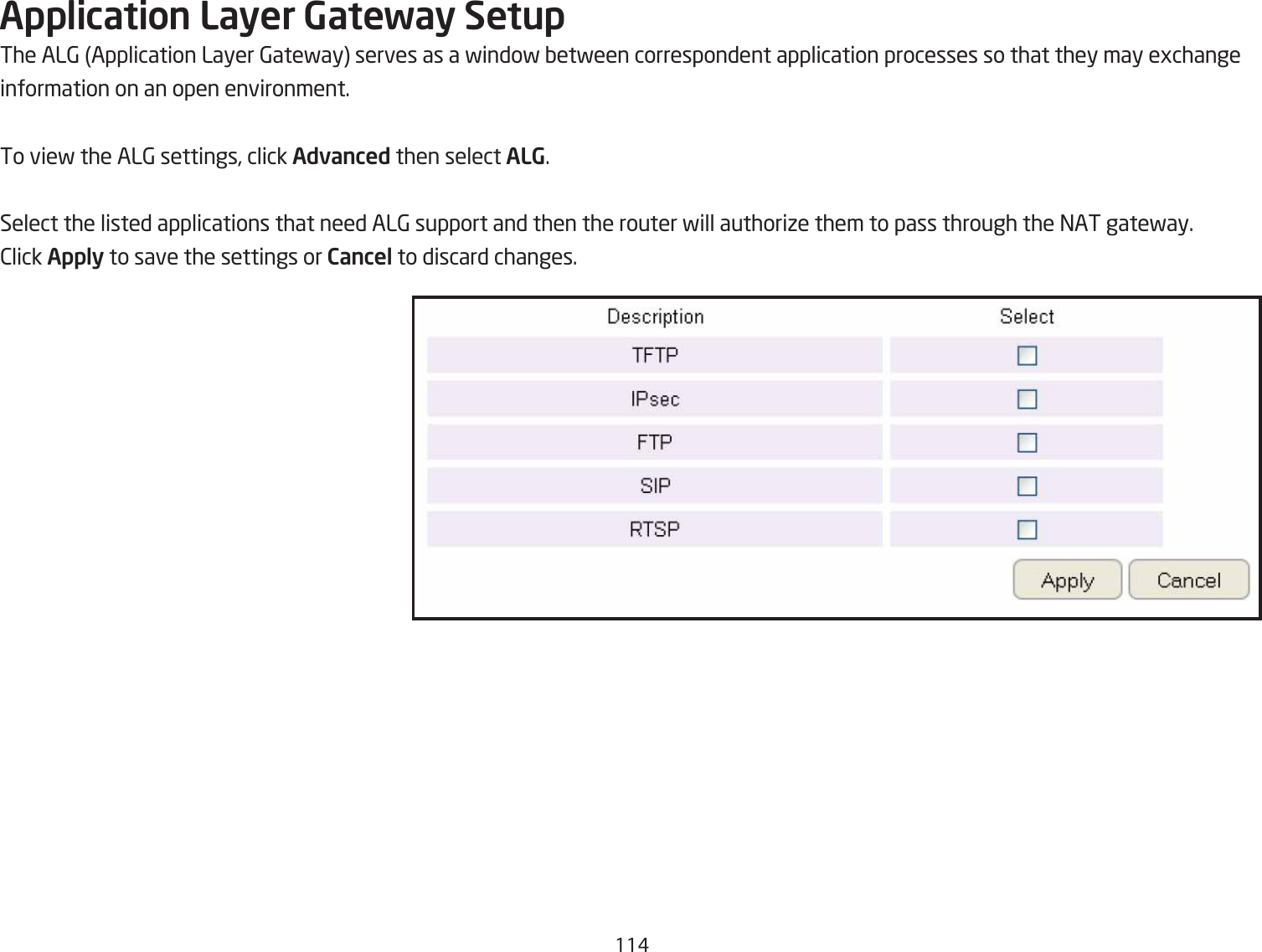 11#Application Layer Gateway SetupThe AL6 Application Layer 6atefay serves as a findof Qetfeen correspondent application processes so that they may egchangeinformation on an open environment.To vief the AL6 settings, click Advanced then select ALG.Select the listed applications that need AL6 support and then the router fill authoriie them to pass through the =AT gatefay.2lick Apply to save the settings or Cancel to discard changes.