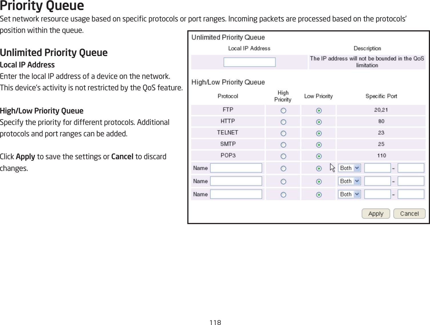 11&apos;Priority QueueSet netfork resource usage Qased on specic protocols or port ranges. Incoming packets are processed Qased on the protocols’position fithin the `ueue.Unli\ited Priority QueueLocal IP AddressEnter the local IP address of a device on the netfork. This device’s activity is not restricted Qy the QoS feature.High/Low Priority QueueSpecify the priority for different protocols. Additional protocols and port ranges can Qe added.2lick Apply to save the settings or Cancel to discard changes.