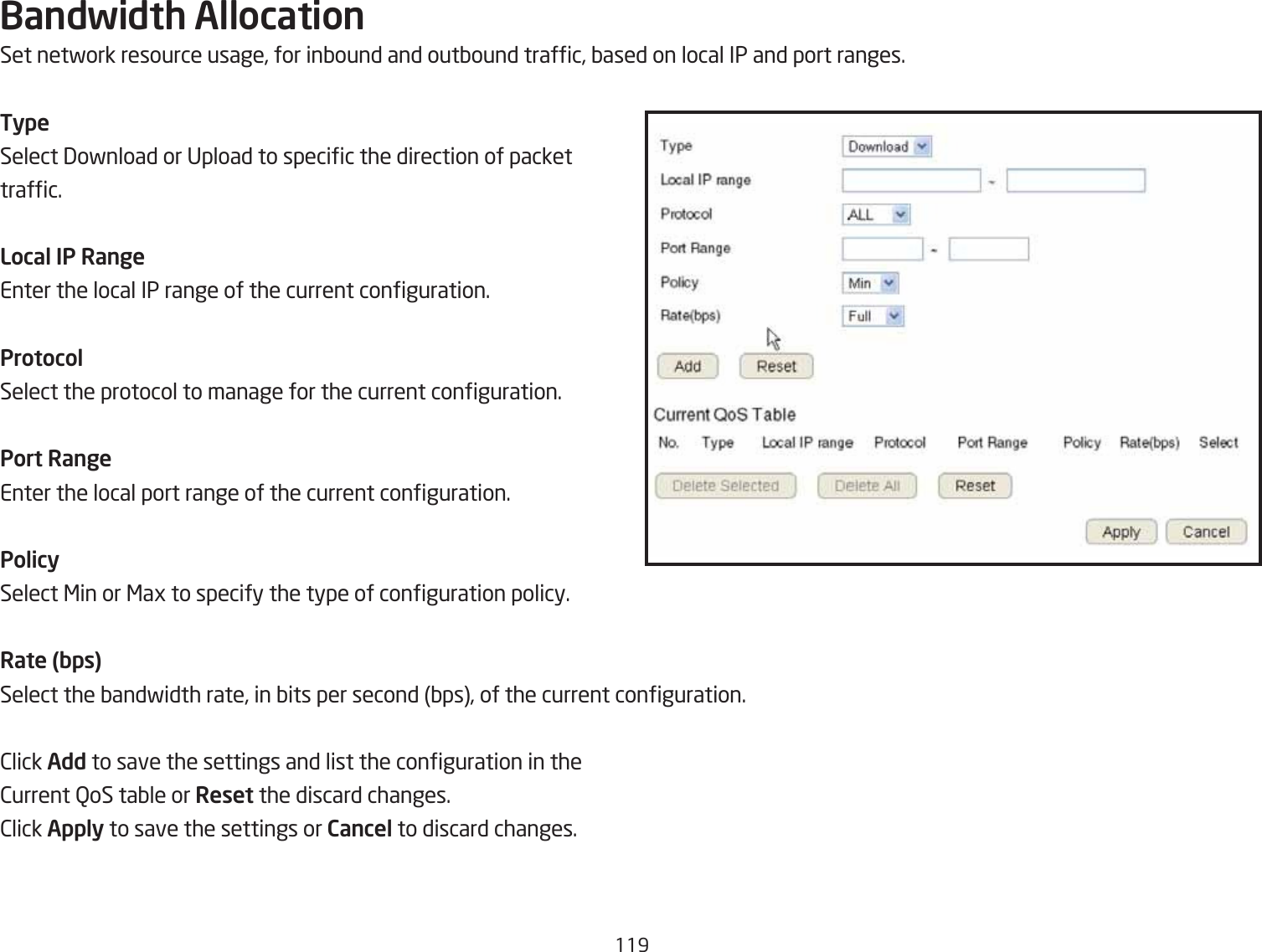 119Bandwidth AllocationSet netfork resource usage, for inQound and outQound trafc, Qased on local IP and port ranges.TypeSelect 3ofnload or Upload to specic the direction of packettrafc.Local IP RangeEnter the local IP range of the current conguration.ProtocolSelect the protocol to manage for the current conguration.Port RangeEnter the local port range of the current conguration.PolicySelect &lt;in or &lt;ag to specify the type of conguration policy.Rate (bps)Select the Qandfidth rate, in Qits per second Qps, of the current conguration.2lick Add to save the settings and list the conguration in the2urrent QoS taQle or Reset the discard changes.2lick Apply to save the settings or Cancel to discard changes.