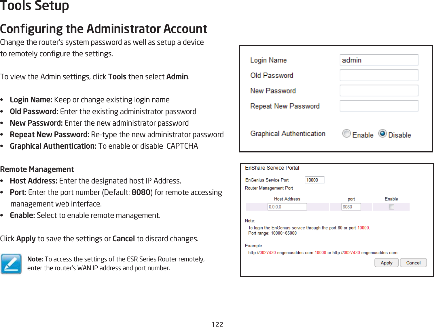 122Tools SetupConguring the Ad\inistrator Account2hange the router’s system passford as fell as setup a device to remotely congure the settings.To vief the Admin settings, click Tools then select Ad\in.• Login Na\e: Keep or change egisting login name• Old Password: Enter the egisting administrator passford• New Password: Enter the nef administrator passford•  Repeat New Password: Retype the nef administrator passford• Graphical Authentication: To enaQle or disaQle  2APT2HARe\ote Manage\ent• Host Address: Enter the designated host IP Address.• Port: Enter the port numQer 3efault: 8080 for remote accessing       management feQ interface.• Enable: Select to enaQle remote management.2lick Apply to save the settings or Cancel to discard changes.Note: To access the settings of the ESR Series Router remotely, enter the router’s FA= IP address and port numQer.