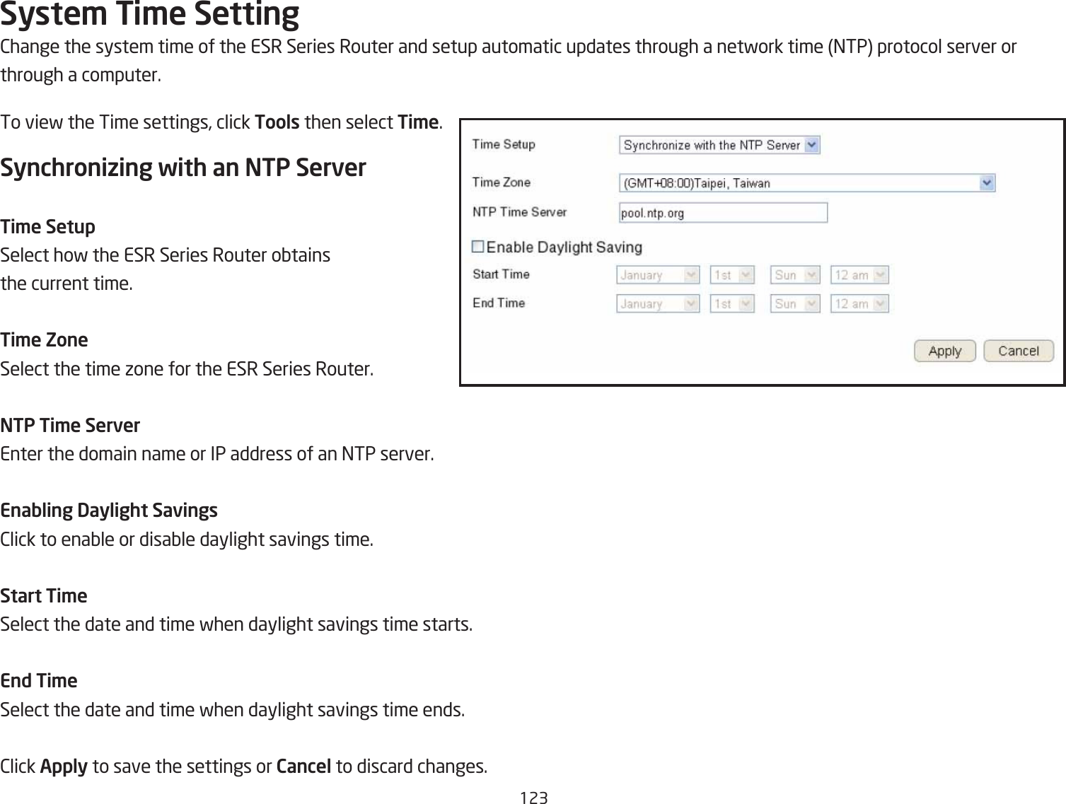 123Syste\ Ti\e Setting2hange the system time of the ESR Series Router and setup automatic updates through a netfork time =TP protocol server orthrough a computer.To vief the Time settings, click Tools then select Ti\e.Synchronizing with an NTP ServerTi\e SetupSelect hof the ESR Series Router oQtains the current time.Ti\e ZoneSelect the time ione for the ESR Series Router.NTP Ti\e ServerEnter the domain name or IP address of an =TP server.Enabling Daylight Savings2lick to enaQle or disaQle daylight savings time.Start Ti\eSelect the date and time fhen daylight savings time starts.End Ti\eSelect the date and time fhen daylight savings time ends.2lick Apply to save the settings or Cancel to discard changes.