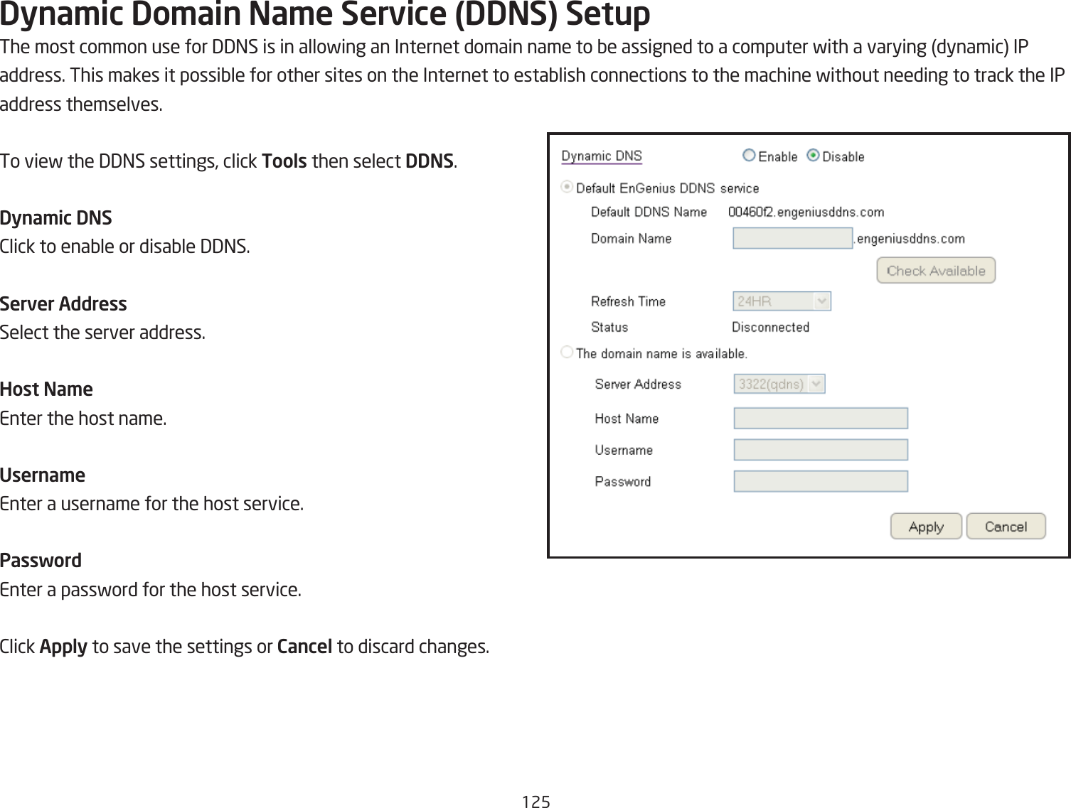 125Dyna\ic Do\ain Na\e Service (DDNS) SetupThe most common use for 33=S is in allofing an Internet domain name to Qe assigned to a computer fith a varying dynamic IPaddress. This makes it possiQle for other sites on the Internet to estaQlish connections to the machine fithout needing to track the IPaddress themselves.To vief the 33=S settings, click Tools then select DDNS.Dyna\ic DNS2lick to enaQle or disaQle 33=S.Server AddressSelect the server address.Host Na\eEnter the host name.Userna\eEnter a username for the host service.PasswordEnter a passford for the host service.2lick Apply to save the settings or Cancel to discard changes.