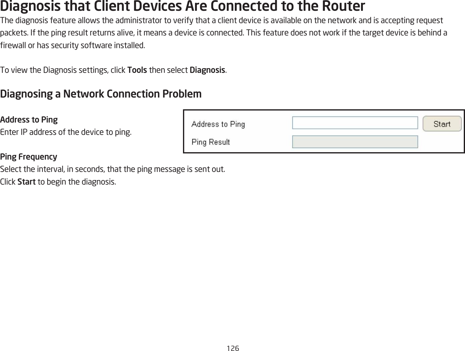 126Diagnosis that Client Devices Are Connected to the RouterThe diagnosis feature allofs the administrator to verify that a client device is availaQle on the netfork and is accepting re`uest packets. If the ping result returns alive, it means a device is connected. This feature does not fork if the target device is Qehind a refall or has security softfare installed.To vief the 3iagnosis settings, click Tools then select Diagnosis.Diagnosing a Network Connection Proble\Address to PingEnter IP address of the device to ping.Ping FrequencySelect the interval, in seconds, that the ping message is sent out.2lick Start to Qegin the diagnosis.