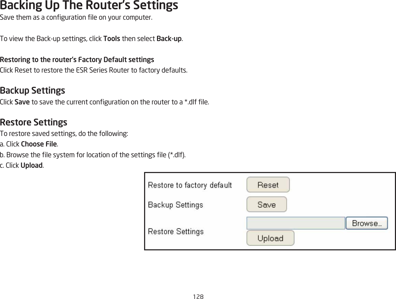 12&apos;Backing Up The Router’s SettingsSave them as a conguration le on your computer.To vief the 1ackup settings, click Tools then select Back-up.Restoring to the router’s Factory DeUault settings2lick Reset to restore the ESR Series Router to factory defaults.Backup Settings2lick Save to save the current conguration on the router to a .dlf le.Restore SettingsTo restore saved settings, do the follofing:a. 2lick Choose File.Q. 1rofse the le system for location of the settings le .dlf.c. 2lick Upload.