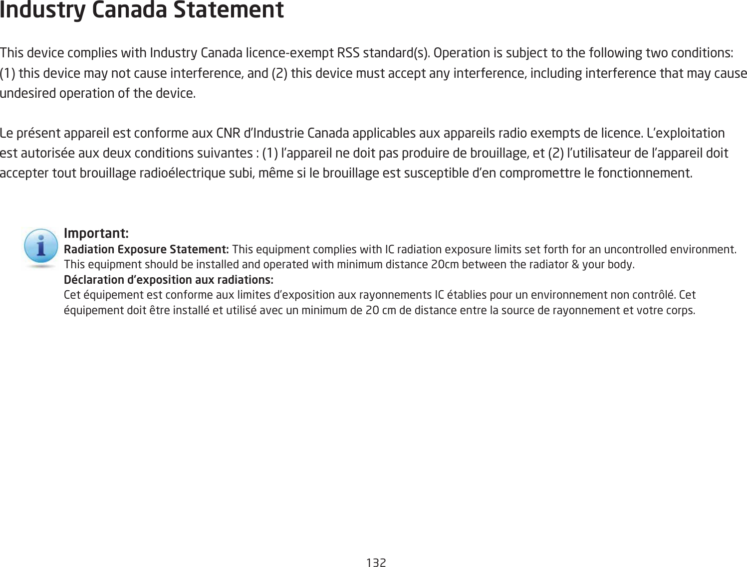 132Industry Canada State\ent This device complies fith Industry 2anada licenceegempt RSS standards. &gt;peration is suQYect to the follofing tfo conditions: 1 this device may not cause interference, and 2 this device must accept any interference, including interference that may cause undesired operation of the device.Le prÐsent appareil est conforme aug 2=R d’Industrie 2anada applicaQles aug appareils radio egempts de licence. L’egploitation est autorisÐe aug deug conditions suivantes : 1 l’appareil ne doit pas produire de Qrouillage, et 2 l’utilisateur de l’appareil doit accepter tout Qrouillage radioÐlectri`ue suQi, mÑme si le Qrouillage est susceptiQle d’en compromettre le fonctionnement.I\portant:Radiation Exposure State\ent: This e`uipment complies fith I2 radiation egposure limits set forth for an uncontrolled environment. This e`uipment should Qe installed and operated fith minimum distance 2cm Qetfeen the radiator  your Qody.Déclaration d’exposition aux radiations:2et Ð`uipement est conforme aug limites d’egposition aug rayonnements I2 ÐtaQlies pour un environnement non contrÛlÐ. 2et Ð`uipement doit Ñtre installÐ et utilisÐ avec un minimum de 2 cm de distance entre la source de rayonnement et votre corps.