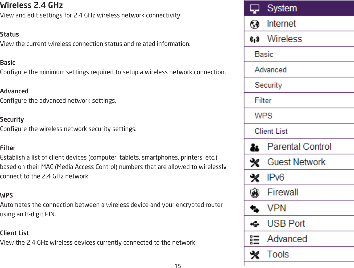 15Wireless 2.4 GHzEief and edit settings for 2.# 6Hi fireless netfork connectivity.StatusEief the current fireless connection status and related information.Basic2ongure the minimum settings re`uired to setup a fireless netfork connection.Advanced2ongure the advanced netfork settings.Security2ongure the fireless netfork security settings.FilterEstaQlish a list of client devices computer, taQlets, smartphones, printers, etc. Qased on their &lt;A2 &lt;edia Access 2ontrol numQers that are allofed to firelessly connect to the 2.# 6Hi netfork.WPSAutomates the connection Qetfeen a fireless device and your encrypted router using an &apos;digit PI=.Client ListEief the 2.# 6Hi fireless devices currently connected to the netfork.
