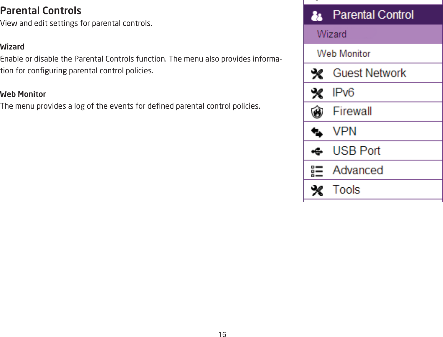 16Parental ControlsEief and edit settings for parental controls.WizardEnaQle or disaQle the Parental 2ontrols function. The menu also provides information for conguring parental control policies.Web MonitorThe menu provides a log of the events for dened parental control policies.