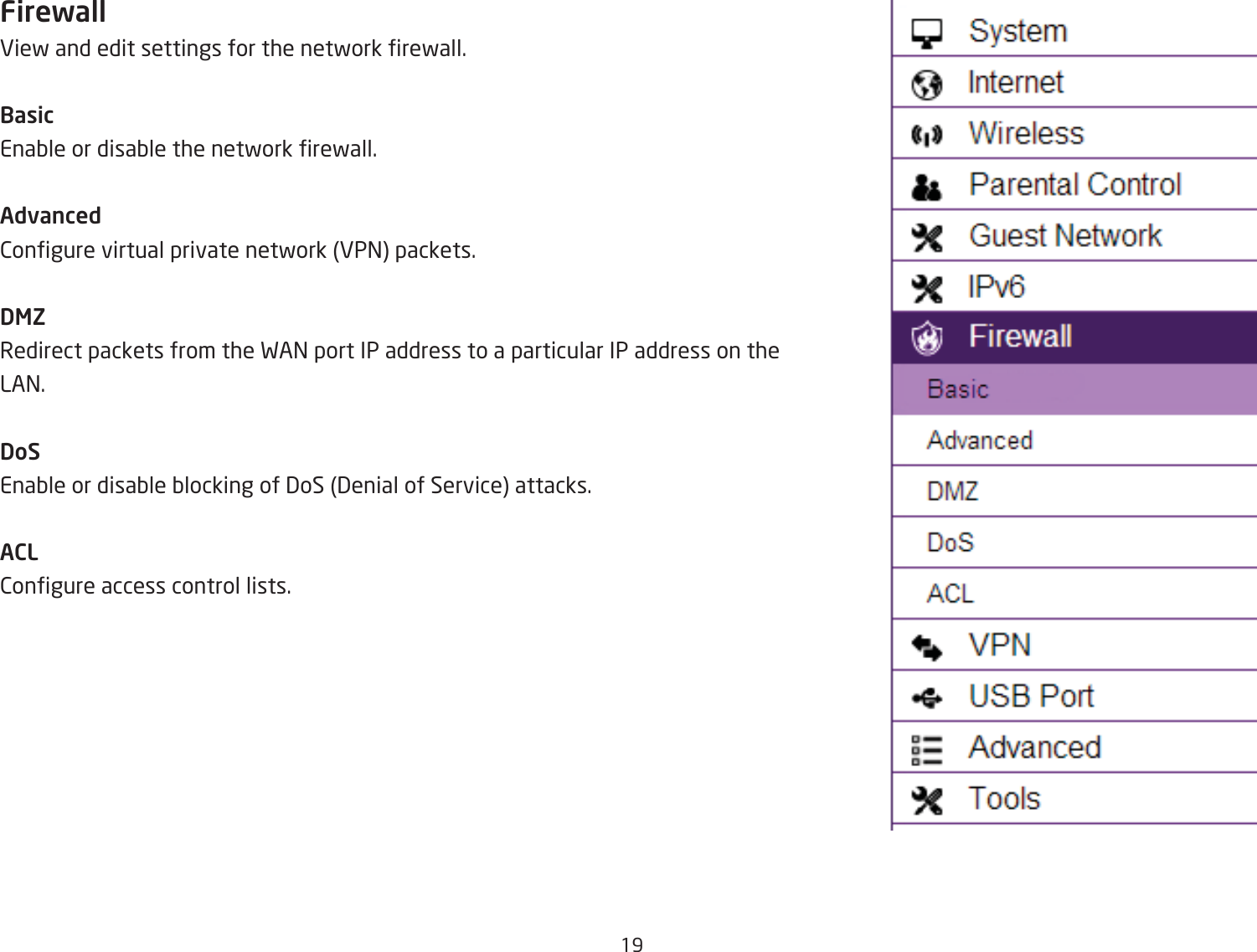 19FirewallEief and edit settings for the netfork refall.BasicEnaQle or disaQle the netfork refall.Advanced2ongure virtual private netfork EP= packets.DMZRedirect packets from the FA= port IP address to a particular IP address on the LA=.DoSEnaQle or disaQle Qlocking of 3oS 3enial of Service attacks.ACL2ongure access control lists.