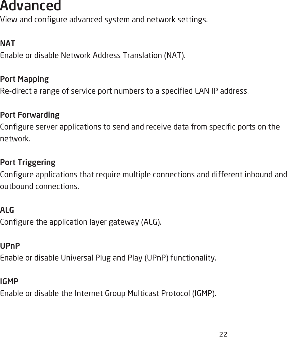 22AdvancedEief and congure advanced system and netfork settings.NATEnaQle or disaQle =etfork Address Translation =AT.Port MappingRedirect a range of service port numQers to a specied LA= IP address.Port Forwarding2ongure server applications to send and receive data from specic ports on the netfork.Port Triggering2ongure applications that re`uire multiple connections and different inQound and outQound connections.ALG2ongure the application layer gatefay AL6.UPnPEnaQle or disaQle Universal Plug and Play UPnP functionality.IGMPEnaQle or disaQle the Internet 6roup &lt;ulticast Protocol I6&lt;P.