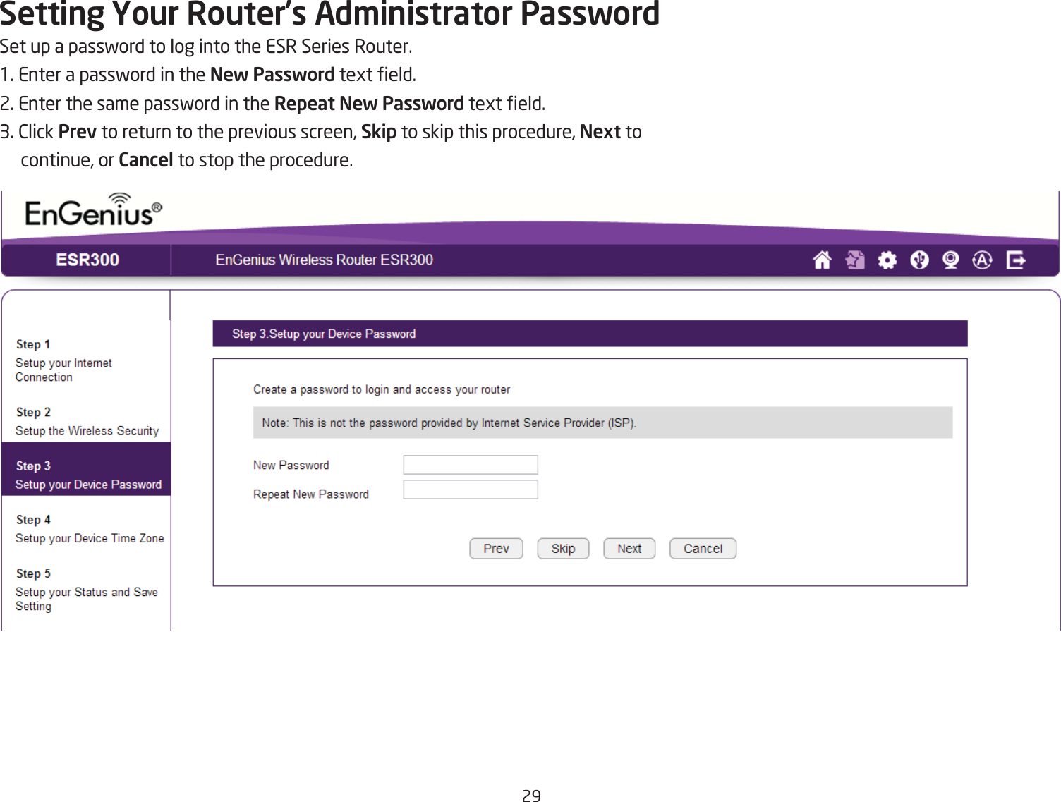 29Setting Your Router{s Ad\inistrator PasswordSet up a passford to log into the ESR Series Router.1. Enter a passford in the New Password tegt eld.2. Enter the same passford in the Repeat New Password tegt eld.3. 2lick Prev to return to the previous screen, Skip to skip this procedure, Next to continue, or Cancel to stop the procedure.