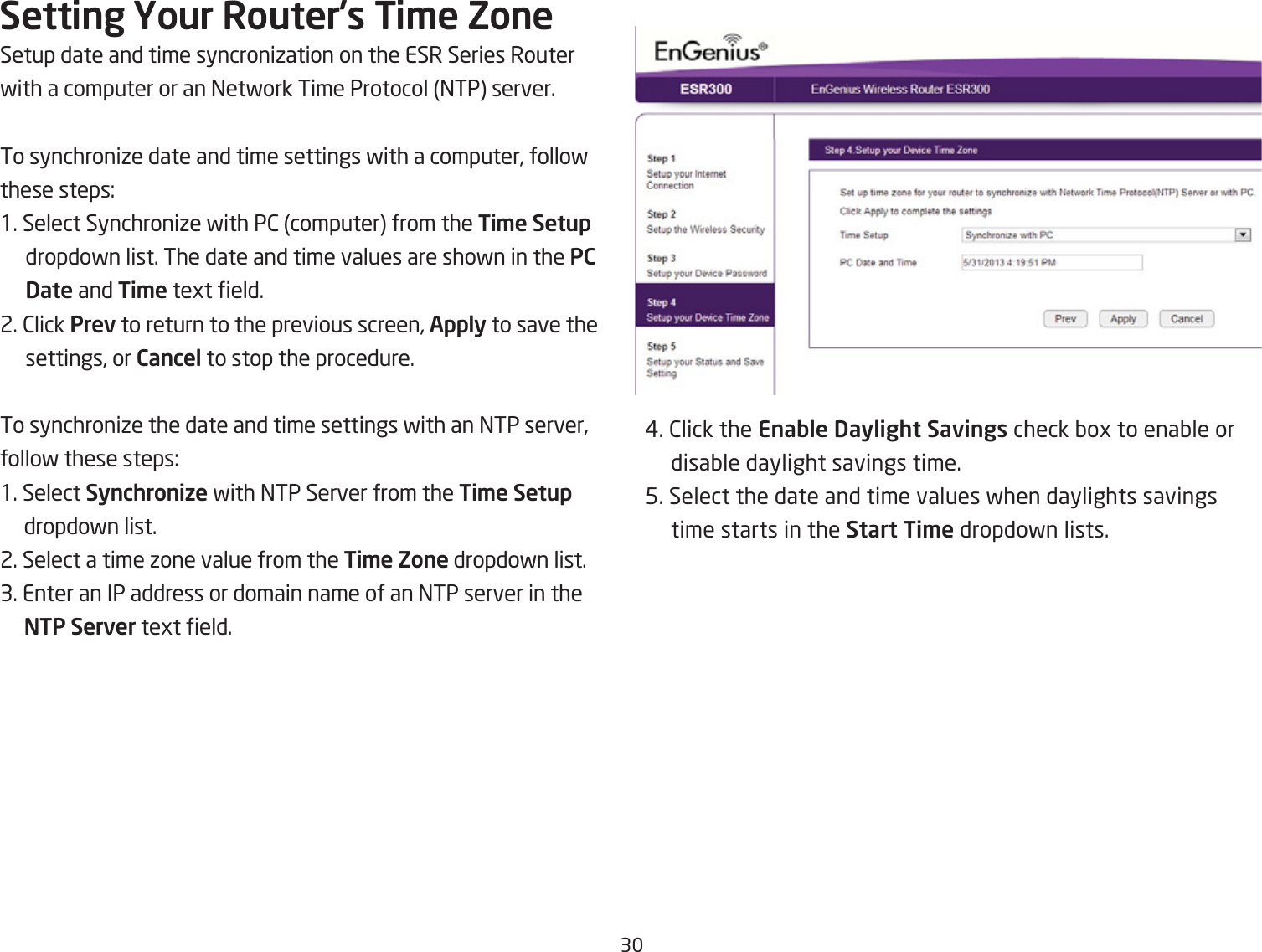 3Setting Your Router{s Ti\e ZoneSetup date and time syncroniiation on the ESR Series Routerfith a computer or an =etfork Time Protocol =TP server.To synchroniie date and time settings fith a computer, follof these steps:1. Select Synchroniie fith P2 computer from the Ti\e Setup dropdofn list. The date and time values are shofn in the PC Date and Ti\e tegt eld.2. 2lick Prev to return to the previous screen, Apply to save the settings, or Cancel to stop the procedure.To synchroniie the date and time settings fith an =TP server,follof these steps:1. Select Synchronize fith =TP Server from the Ti\e Setup dropdofn list.2. Select a time ione value from the Ti\e Zone dropdofn list.3. Enter an IP address or domain name of an =TP server in the NTP Server tegt eld.#. 2lick the Enable Daylight Savings check Qog to enaQle or disaQle daylight savings time.5. Select the date and time values fhen daylights savings time starts in the Start Ti\e dropdofn lists.