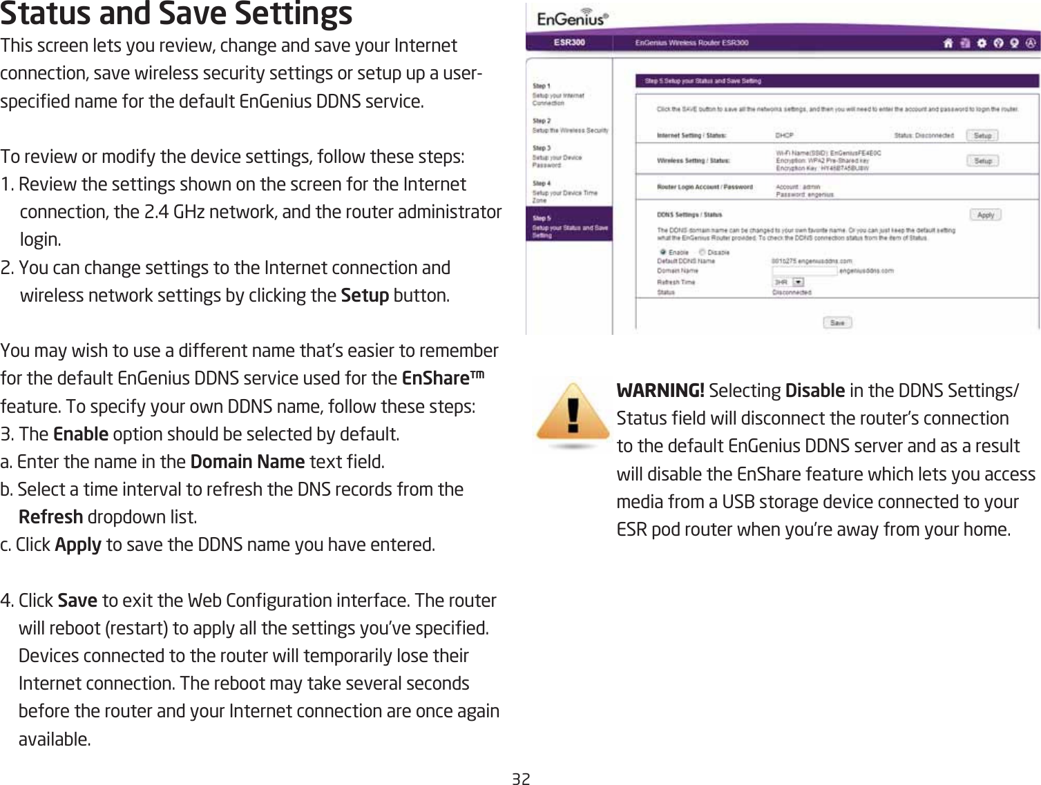 32Status and Save SettingsThis screen lets you revief, change and save your Internet connection, save fireless security settings or setup up a userspecied name for the default En6enius 33=S service.To revief or modify the device settings, follof these steps:1. Revief the settings shofn on the screen for the Internet connection, the 2.# 6Hi netfork, and the router administrator login.2. You can change settings to the Internet connection and fireless netfork settings Qy clicking the Setup Qutton.You may fish to use a different name that’s easier to rememQer for the default En6enius 33=S service used for the EnShare™ feature. To specify your ofn 33=S name, follof these steps:3. The Enable option should Qe selected Qy default. a. Enter the name in the Do\ain Na\e tegt eld.Q. Select a time interval to refresh the 3=S records from the ReUresh dropdofn list.c. 2lick Apply to save the 33=S name you have entered.#. 2lick Save to egit the FeQ 2onguration interface. The router fill reQoot restart to apply all the settings you’ve specied. 3evices connected to the router fill temporarily lose their Internet connection. The reQoot may take several seconds Qefore the router and your Internet connection are once again availaQle.WARNING! Selecting Disable in the 33=S SettingsStatus eld fill disconnect the router’s connection to the default En6enius 33=S server and as a result fill disaQle the EnShare feature fhich lets you access media from a US1 storage device connected to your ESR pod router fhen you’re afay from your home.