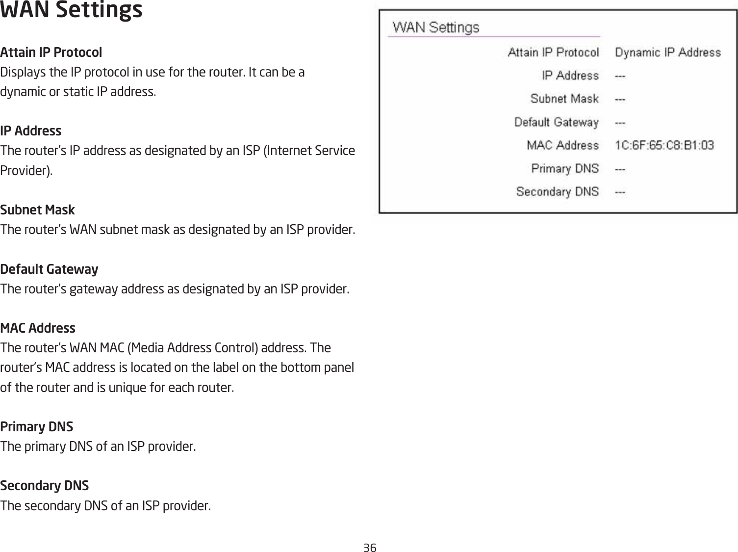 36WAN SettingsAttain IP Protocol3isplays the IP protocol in use for the router. It can Qe adynamic or static IP address.IP AddressThe router’s IP address as designated Qy an ISP Internet Service Provider.Subnet MaskThe router’s FA= suQnet mask as designated Qy an ISP provider.DeUault GatewayThe router’s gatefay address as designated Qy an ISP provider.MAC AddressThe router’s FA= &lt;A2 &lt;edia Address 2ontrol address. The router’s &lt;A2 address is located on the laQel on the Qottom panel of the router and is uni`ue for each router.Pri\ary DNSThe primary 3=S of an ISP provider.Secondary DNSThe secondary 3=S of an ISP provider.