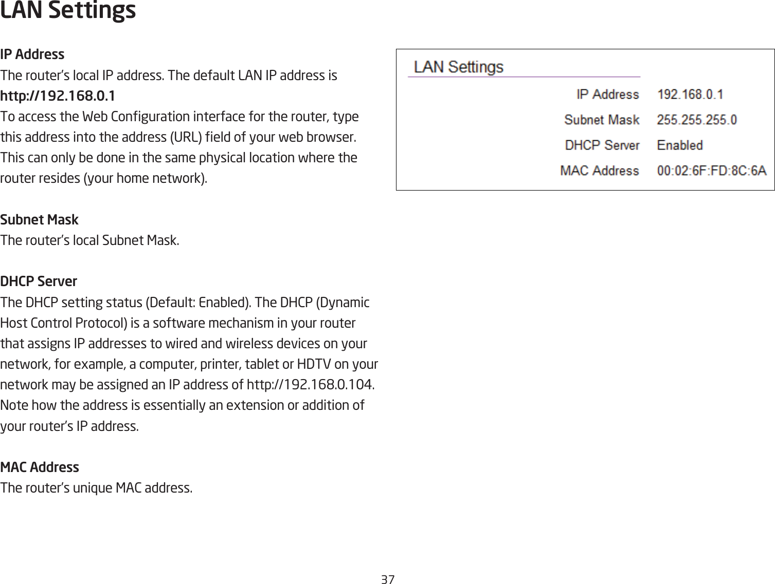 3&amp;LAN SettingsIP AddressThe router’s local IP address. The default LA= IP address ishttp://192.168.0.1To access the FeQ 2onguration interface for the router, type this address into the address URL eld of your feQ Qrofser. This can only Qe done in the same physical location fhere the router resides your home netfork.Subnet MaskThe router’s local SuQnet &lt;ask.DHCP ServerThe 3H2P setting status 3efault: EnaQled. The 3H2P 3ynamic Host 2ontrol Protocol is a softfare mechanism in your router that assigns IP addresses to fired and fireless devices on your netfork, for egample, a computer, printer, taQlet or H3TE on your netfork may Qe assigned an IP address of http:192.16&apos;..1#. =ote hof the address is essentially an egtension or addition of your router’s IP address.MAC AddressThe router’s uni`ue &lt;A2 address.