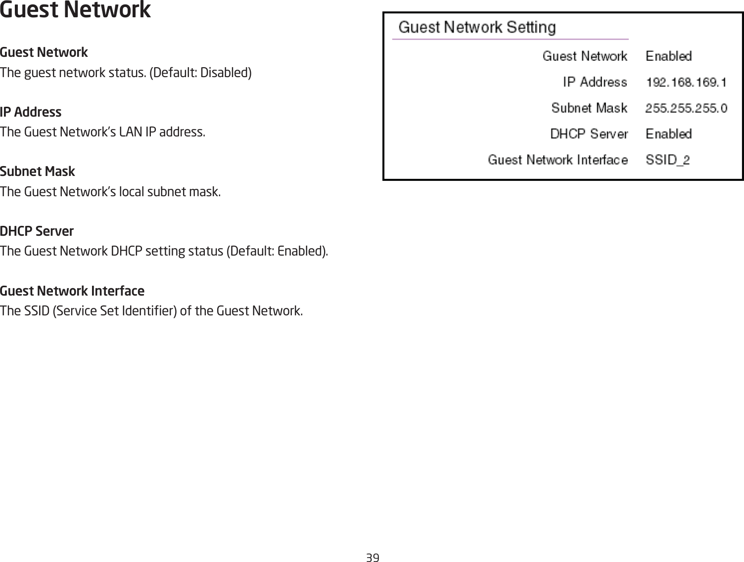 39Guest NetworkGuest NetworkThe guest netfork status. 3efault: 3isaQledIP AddressThe 6uest =etfork’s LA= IP address.Subnet MaskThe 6uest =etfork’s local suQnet mask.DHCP ServerThe 6uest =etfork 3H2P setting status 3efault: EnaQled.Guest Network InterUaceThe SSI3 Service Set Identier of the 6uest =etfork.