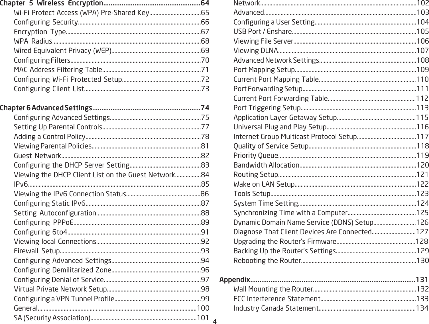 #Chapter 5 Wireless Encryption.....................................................64 FiFi Protect Access FPA PreShared Key..................................65 2onguring Security.................................................................................66 Encryption Type.........................................................................................6&amp; FPA Radius..................................................................................................6&apos; Fired E`uivalent Privacy FEP...........................................................69 2onguring Filters......................................................................................&amp; &lt;A2 Address Filtering TaQle.................................................................&amp;1 2onguring FiFi Protected Setup....................................................&amp;2 2onguring 2lient List.............................................................................&amp;3Chapter 6 Advanced Settings...........................................................74 2onguring Advanced Settings............................................................&amp;5    Setting Dp Parental 2ontrols.................................................................&amp;&amp; Adding a 2ontrol Policy............................................................................&amp;&apos; Eiefing Parental Policies........................................................................&apos;1 6uest =etfork............................................................................................&apos;2 2onguring the 3H2P Server Setting...............................................&apos;3 Eiefing the 3H2P 2lient List on the 6uest =etfork.................&apos;# IPv6.................................................................................................................&apos;5 Eiefing the IPv6 2onnection Status.................................................&apos;6  2onguring Static IPv6............................................................................&apos;&amp; Setting Autoconguration.....................................................................&apos;&apos; 2onguring PPPoE....................................................................................&apos;9 2onguring 6to#........................................................................................91 Eiefing local 2onnections.....................................................................92 Firefall Setup.............................................................................................93 2onguring Advanced Settings...........................................................9# 2onguring 3emilitariied Zone...........................................................96 2onguring 3enial of Service................................................................9&amp; Eirtual Private =etfork Setup..............................................................9&apos; 2onguring a EP= Tunnel Prole.........................................................99 6eneral........................................................................................................1 SA Security Association......................................................................11 =etfork.......................................................................................................12 Advanced.....................................................................................................13 2onguring a Dser Setting...................................................................1# DS1 Port  Enshare..................................................................................15 Eiefing File Server.................................................................................16 Eiefing 3L=A...........................................................................................1&amp; Advanced =etfork Settings................................................................1&apos; Port &lt;apping Setup................................................................................19 2urrent Port &lt;apping TaQle................................................................11 Port Forfarding Setup...........................................................................111 2urrent Port Forfarding TaQle..........................................................112  Port Triggering Setup............................................................................113 Application Layer 6etafay Setup....................................................115  Universal Plug and Play Setup...........................................................116 Internet 6roup &lt;ulticast Protocol Setup.......................................11&amp; @uality of Service Setup.......................................................................11&apos; Priority Queue...........................................................................................119 1andfidth Allocation.............................................................................12 Routing Setup...........................................................................................121 Fake on LA= Setup................................................................................122 Tools Setup................................................................................................123  System Time Setting..............................................................................12# Synchroniiing Time fith a 2omputer.............................................125 3ynamic 3omain =ame Service 33=S Setup............................126 3iagnose That 2lient 3evices Are 2onnected.............................12&amp;  Upgrading the Router’s Firmfare....................................................12&apos; 1acking Up the Router’s Settings.....................................................129 ReQooting the Router............................................................................13Appendix..........................................................................................131 Fall &lt;ounting the Router....................................................................132 F22 Interference Statement...............................................................133 Industry 2anada Statement................................................................13#