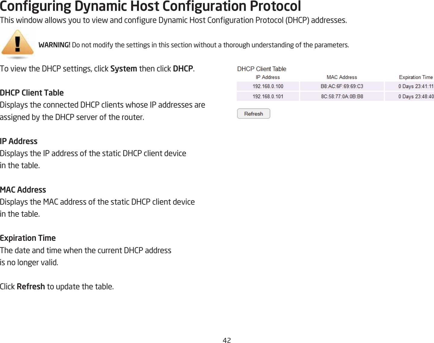 #2Conguring Dyna\ic Host Conguration ProtocolThis findof allofs you to vief and congure 3ynamic Host 2onguration Protocol 3H2P addresses.WARNING! 3o not modify the settings in this section fithout a thorough understanding of the parameters.To vief the 3H2P settings, click Syste\ then click DHCP.DHCP Client Table3isplays the connected 3H2P clients fhose IP addresses are assigned Qy the 3H2P server of the router.IP Address3isplays the IP address of the static 3H2P client device in the taQle.MAC Address3isplays the &lt;A2 address of the static 3H2P client device in the taQle.Expiration Ti\eThe date and time fhen the current 3H2P address is no longer valid.2lick ReUresh to update the taQle.