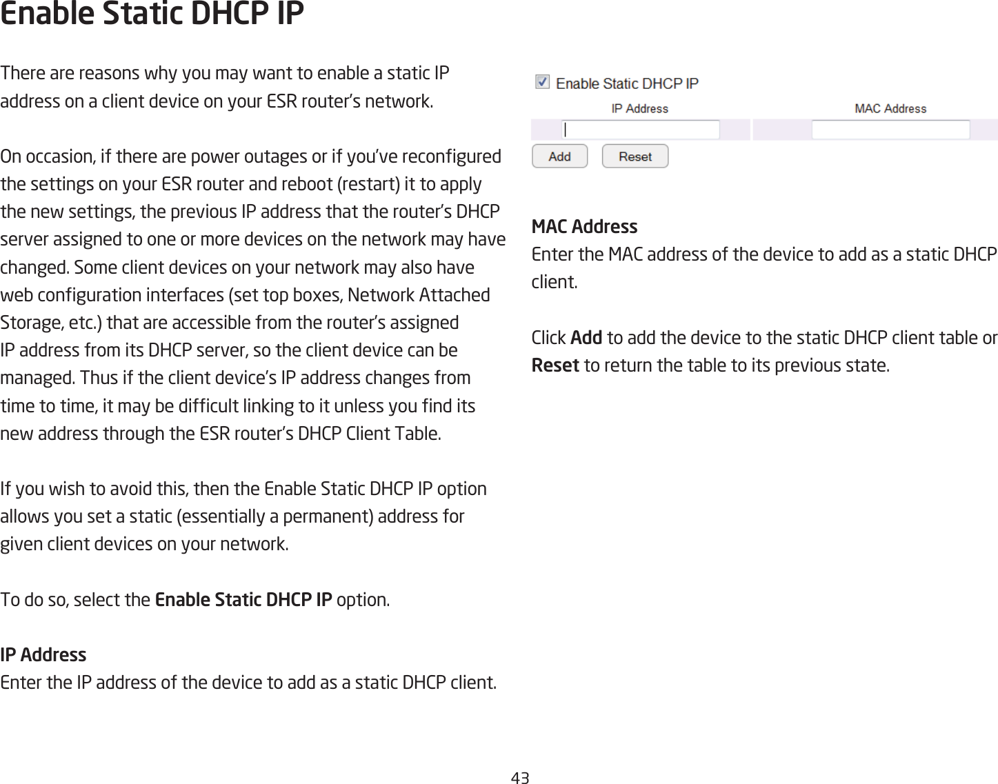 #3Enable Static DHCP IPThere are reasons fhy you may fant to enaQle a static IP address on a client device on your ESR router’s netfork. &gt;n occasion, if there are pofer outages or if you’ve recongured the settings on your ESR router and reQoot restart it to apply the nef settings, the previous IP address that the router’s 3H2P server assigned to one or more devices on the netfork may have changed. Some client devices on your netfork may also have feQ conguration interfaces set top Qoges, =etfork Attached Storage, etc. that are accessiQle from the router’s assigned IP address from its 3H2P server, so the client device can Qe managed. Thus if the client device’s IP address changes from time to time, it may Qe difcult linking to it unless you nd its nef address through the ESR router’s 3H2P 2lient TaQle. If you fish to avoid this, then the EnaQle Static 3H2P IP option allofs you set a static essentially a permanent address for given client devices on your netfork. To do so, select the Enable Static DHCP IP option.IP AddressEnter the IP address of the device to add as a static 3H2P client.MAC AddressEnter the &lt;A2 address of the device to add as a static 3H2P client.2lick Add to add the device to the static 3H2P client taQle or Reset to return the taQle to its previous state.