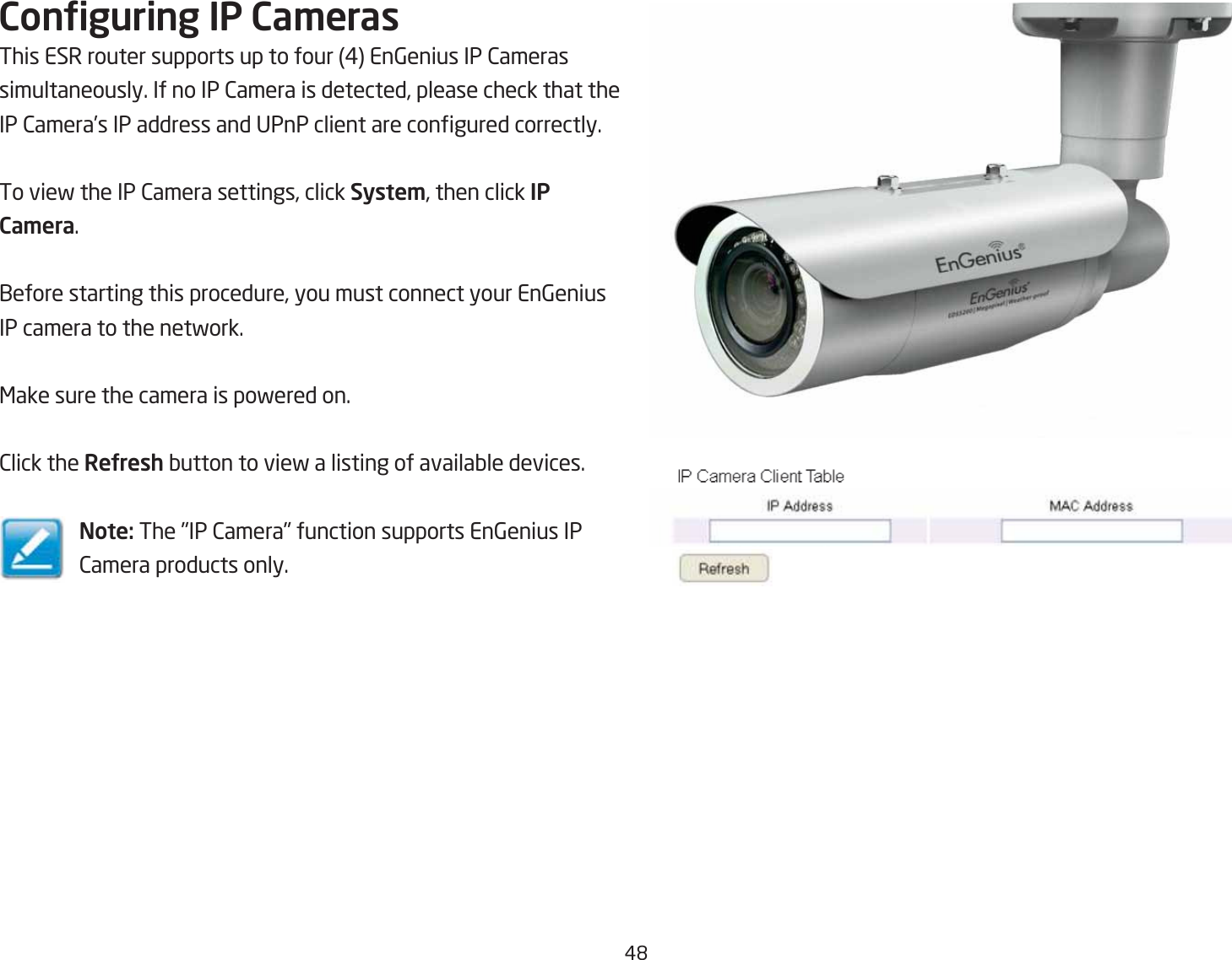 #&apos;Conguring IP Ca\erasThis ESR router supports up to four # En6enius IP 2ameras simultaneously. If no IP 2amera is detected, please check that the IP 2amera’s IP address and UPnP client are congured correctly.To vief the IP 2amera settings, click Syste\, then click IP Ca\era.1efore starting this procedure, you must connect your En6enius IP camera to the netfork.&lt;ake sure the camera is pofered on.2lick the ReUresh Qutton to vief a listing of availaQle devices.Note: The IP 2amera function supports En6enius IP 2amera products only.
