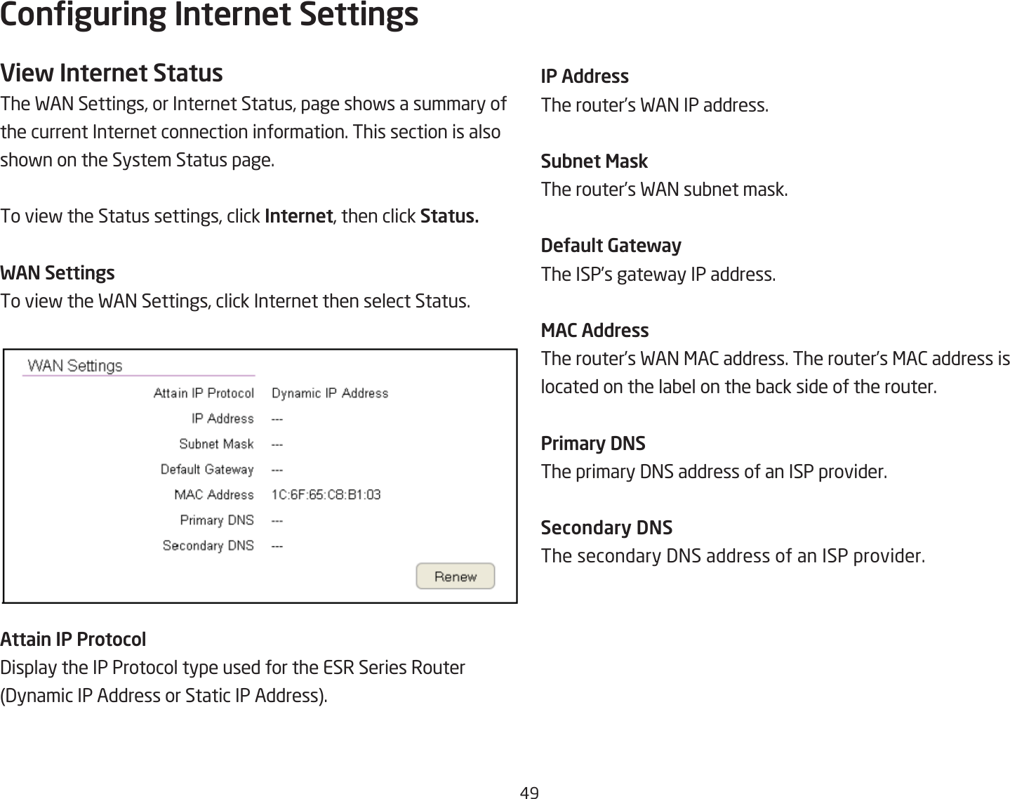 #9Conguring Internet SettingsView Internet StatusThe FA= Settings, or Internet Status, page shofs a summary of the current Internet connection information. This section is alsoshofn on the System Status page.To vief the Status settings, click Internet, then click Status.WAN SettingsTo vief the FA= Settings, click Internet then select Status.Attain IP Protocol3isplay the IP Protocol type used for the ESR Series Router 3ynamic IP Address or Static IP Address.IP AddressThe router’s FA= IP address.Subnet MaskThe router’s FA= suQnet mask.DeUault GatewayThe ISP’s gatefay IP address.MAC AddressThe router’s FA= &lt;A2 address. The router’s &lt;A2 address is located on the laQel on the Qack side of the router.Pri\ary DNSThe primary 3=S address of an ISP provider.Secondary DNSThe secondary 3=S address of an ISP provider.