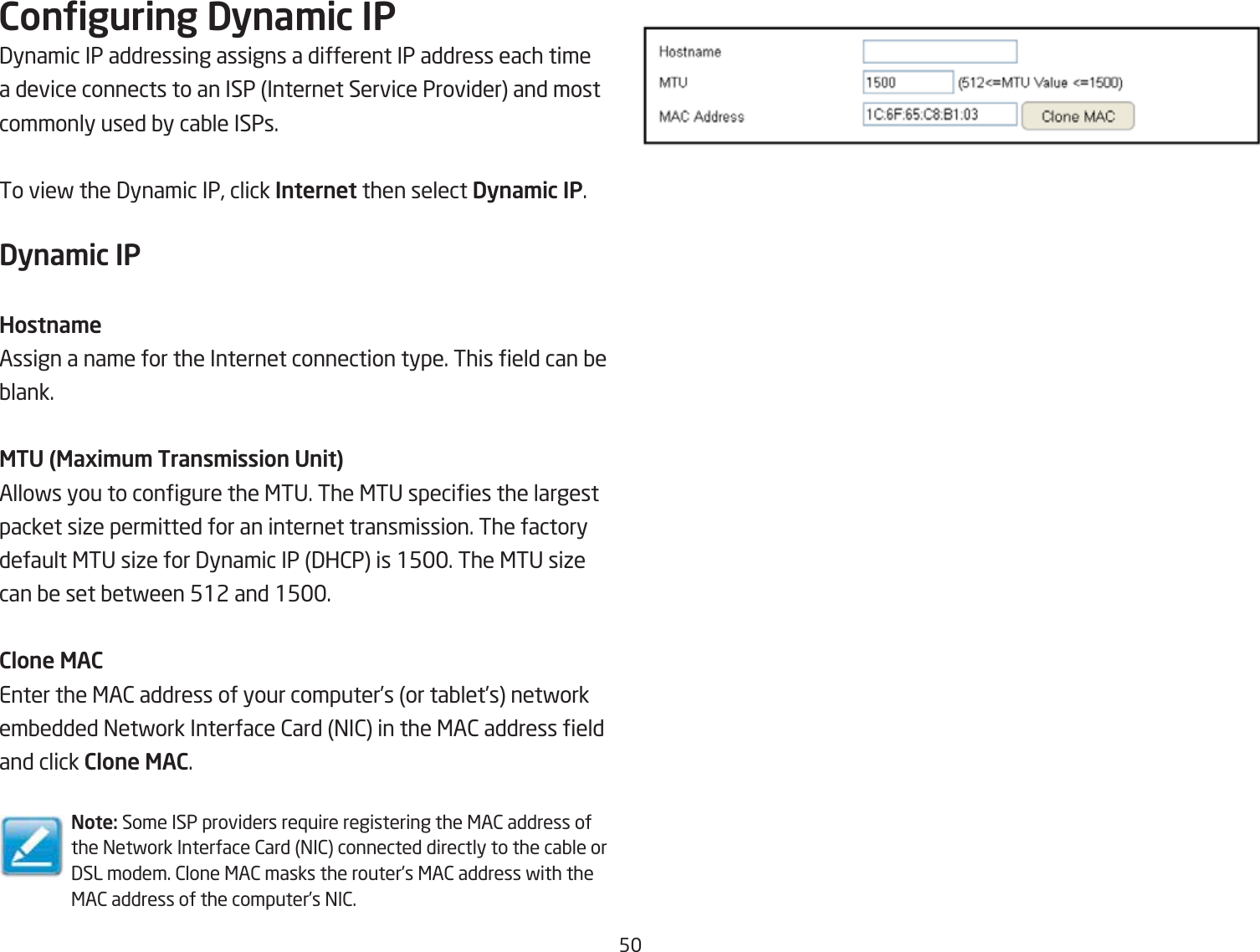 5Conguring Dyna\ic IP3ynamic IP addressing assigns a different IP address each time a device connects to an ISP Internet Service Provider and most commonly used Qy caQle ISPs.To vief the 3ynamic IP, click Internet then select Dyna\ic IP.Dyna\ic IPHostna\eAssign a name for the Internet connection type. This eld can Qe Qlank.MTU (Maxi\u\ Trans\ission Unit)Allofs you to congure the &lt;TU. The &lt;TU species the largest packet siie permitted for an internet transmission. The factory default &lt;TU siie for 3ynamic IP 3H2P is 15. The &lt;TU siie can Qe set Qetfeen 512 and 15.Clone MACEnter the &lt;A2 address of your computer’s or taQlet’s netfork emQedded =etfork Interface 2ard =I2 in the &lt;A2 address eld and click Clone MAC.Note: Some ISP providers re`uire registering the &lt;A2 address of the =etfork Interface 2ard =I2 connected directly to the caQle or 3SL modem. 2lone &lt;A2 masks the routers &lt;A2 address fith the &lt;A2 address of the computer’s =I2.