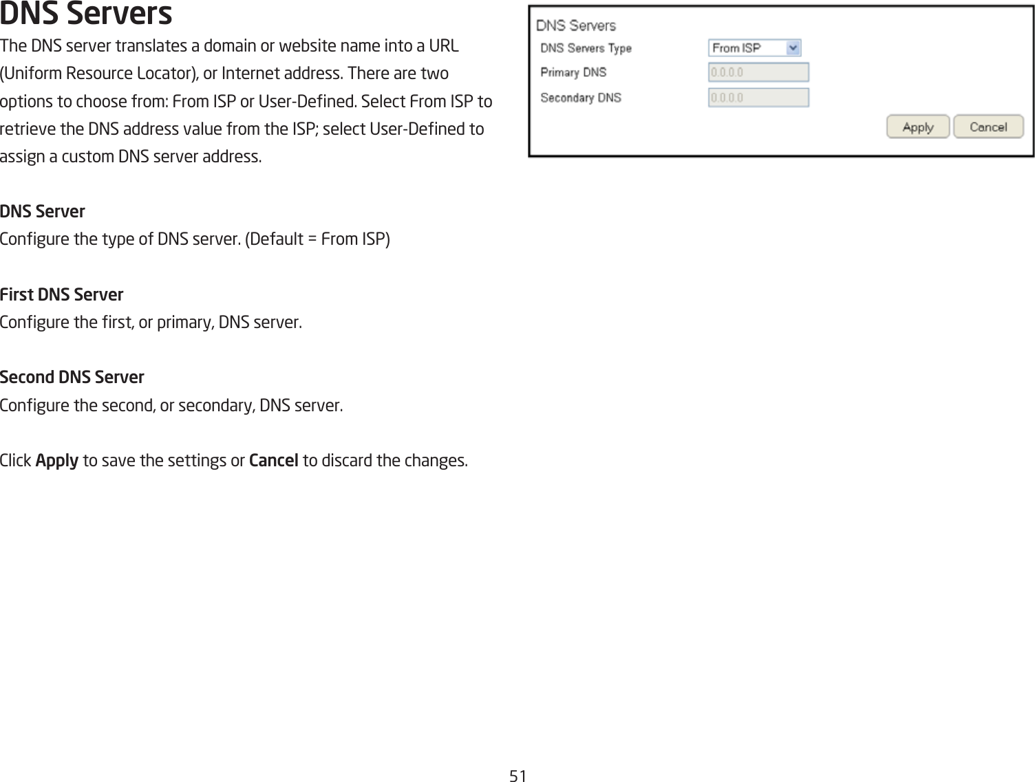 51DNS ServersThe 3=S server translates a domain or feQsite name into a URL Uniform Resource Locator, or Internet address. There are tfooptions to choose from: From ISP or User3ened. Select From ISP to retrieve the 3=S address value from the ISP* select User3ened to assign a custom 3=S server address.DNS Server2ongure the type of 3=S server. 3efault , From ISPFirst DNS Server2ongure the rst, or primary, 3=S server.Second DNS Server2ongure the second, or secondary, 3=S server.2lick Apply to save the settings or Cancel to discard the changes.