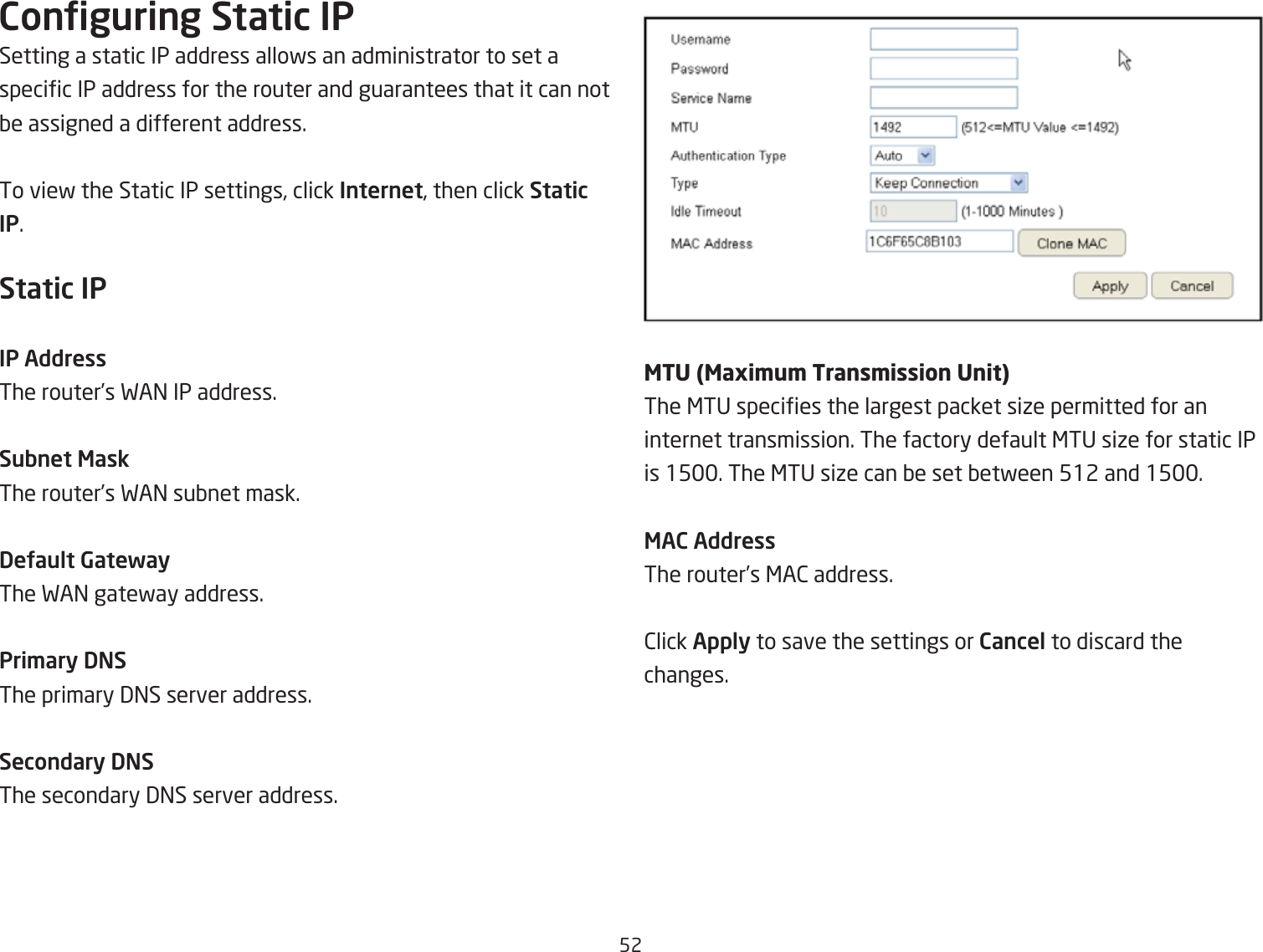 52Conguring Static IPSetting a static IP address allofs an administrator to set a specic IP address for the router and guarantees that it can not Qe assigned a different address.To vief the Static IP settings, click Internet, then click Static IP.Static IPIP AddressThe router’s FA= IP address.Subnet MaskThe router’s FA= suQnet mask.DeUault GatewayThe FA= gatefay address.Pri\ary DNSThe primary 3=S server address.Secondary DNSThe secondary 3=S server address.&lt;TD &lt;Pgi\u\ TrPnb\ibbion DnitThe &lt;TU species the largest packet siie permitted for an internet transmission. The factory default &lt;TU siie for static IP is 15. The &lt;TU siie can Qe set Qetfeen 512 and 15.MAC AddressThe router’s &lt;A2 address.2lick Apply to save the settings or Cancel to discard the changes.