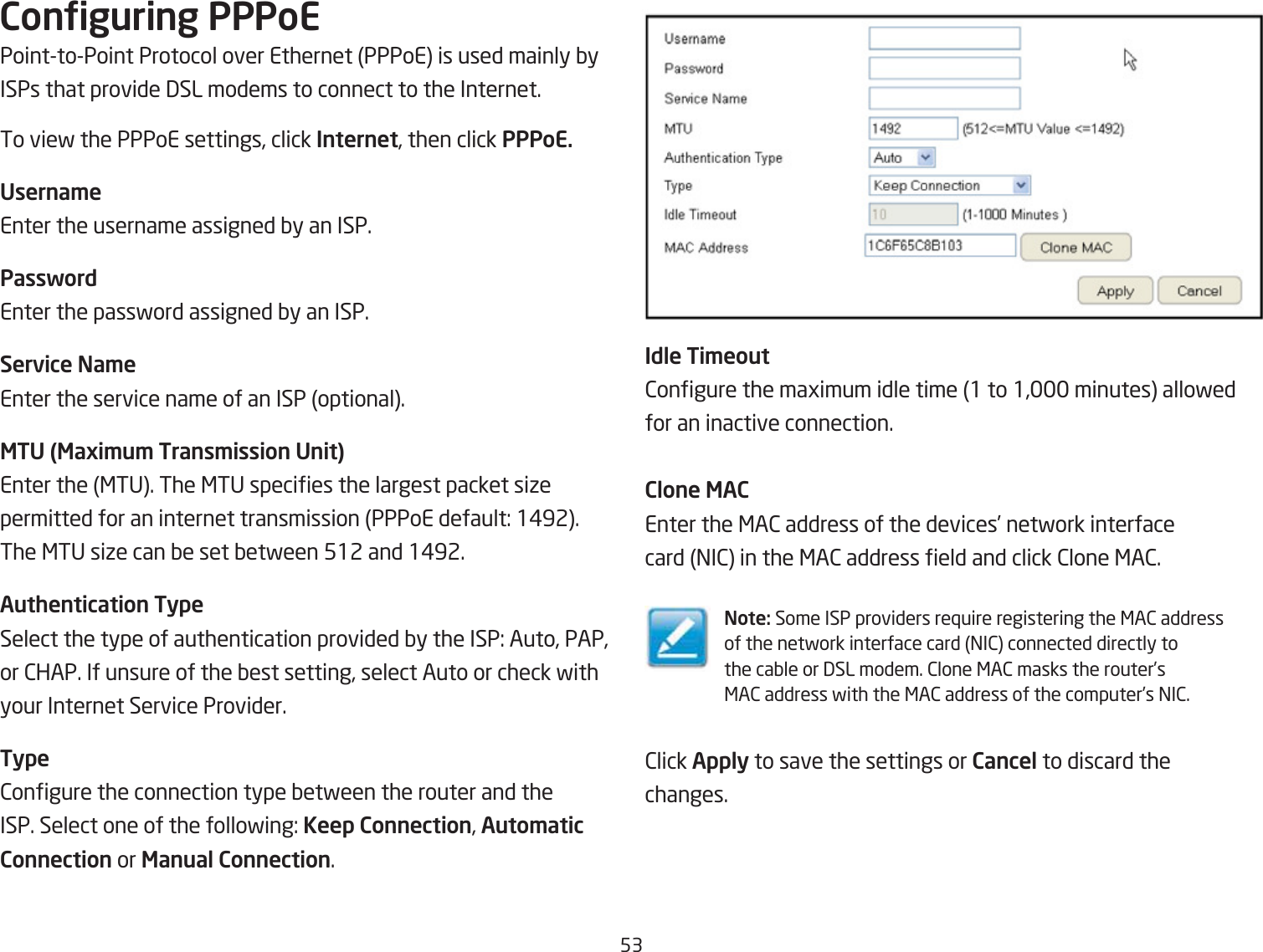 53Conguring PPPoEPointtoPoint Protocol over Ethernet PPPoE is used mainly Qy ISPs that provide 3SL modems to connect to the Internet.To vief the PPPoE settings, click Internet, then click PPPoE.Userna\eEnter the username assigned Qy an ISP.PasswordEnter the passford assigned Qy an ISP.Service Na\eEnter the service name of an ISP optional.MTU (Maxi\u\ Trans\ission Unit)Enter the &lt;TU. The &lt;TU species the largest packet siie permitted for an internet transmission PPPoE default: 1#92. The &lt;TU siie can Qe set Qetfeen 512 and 1#92.Authentication TypeSelect the type of authentication provided Qy the ISP: Auto, PAP, or 2HAP. If unsure of the Qest setting, select Auto or check fithyour Internet Service Provider.Type2ongure the connection type Qetfeen the router and the ISP. Select one of the follofing: Keep Connection, Auto\atic Connection or Manual Connection.Idle Ti\eout2ongure the magimum idle time 1 to 1, minutes allofed for an inactive connection.Clone MACEnter the &lt;A2 address of the devices’ netfork interfacecard =I2 in the &lt;A2 address eld and click 2lone &lt;A2.Note: Some ISP providers re`uire registering the &lt;A2 addressof the netfork interface card =I2 connected directly tothe caQle or 3SL modem. 2lone &lt;A2 masks the router’s&lt;A2 address fith the &lt;A2 address of the computer’s =I2.2lick Apply to save the settings or Cancel to discard thechanges.