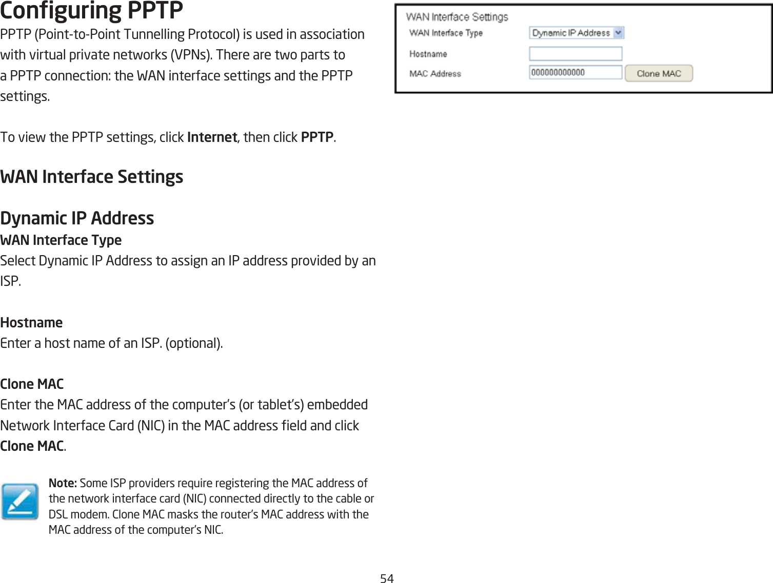 5#Conguring PPTPPPTP PointtoPoint Tunnelling Protocol is used in association fith virtual private netforks EP=s. There are tfo parts to a PPTP connection: the FA= interface settings and the PPTP settings.To vief the PPTP settings, click Internet, then click PPTP.WAN InterUace SettingsDyna\ic IP AddressWAN InterUace TypeSelect 3ynamic IP Address to assign an IP address provided Qy anISP.Hostna\eEnter a host name of an ISP. optional.Clone MACEnter the &lt;A2 address of the computer’s or taQlet’s emQedded =etfork Interface 2ard =I2 in the &lt;A2 address eld and click Clone MAC.Note: Some ISP providers re`uire registering the &lt;A2 address of the netfork interface card =I2 connected directly to the caQle or 3SL modem. 2lone &lt;A2 masks the router’s &lt;A2 address fith the &lt;A2 address of the computer’s =I2.