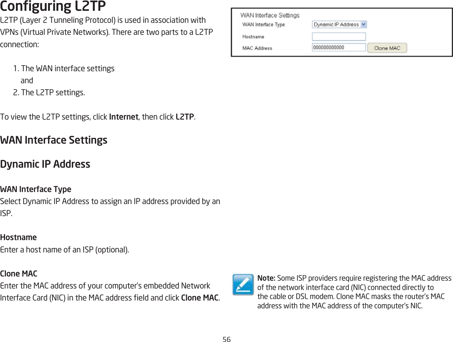 56Conguring L2TPL2TP Layer 2 Tunneling Protocol is used in association fith EP=s Eirtual Private =etforks. There are tfo parts to a L2TP connection:1. The FA= interface settings  and 2. The L2TP settings.To vief the L2TP settings, click Internet, then click L2TP.WAN InterUace SettingsDyna\ic IP AddressWAN InterUace TypeSelect 3ynamic IP Address to assign an IP address provided Qy an ISP.Hostna\eEnter a host name of an ISP optional.Clone MACEnter the &lt;A2 address of your computer’s emQedded =etfork Interface 2ard =I2 in the &lt;A2 address eld and click Clone MAC.Note: Some ISP providers re`uire registering the &lt;A2 address of the netfork interface card =I2 connected directly to the caQle or 3SL modem. 2lone &lt;A2 masks the router’s &lt;A2 address fith the &lt;A2 address of the computer’s =I2.