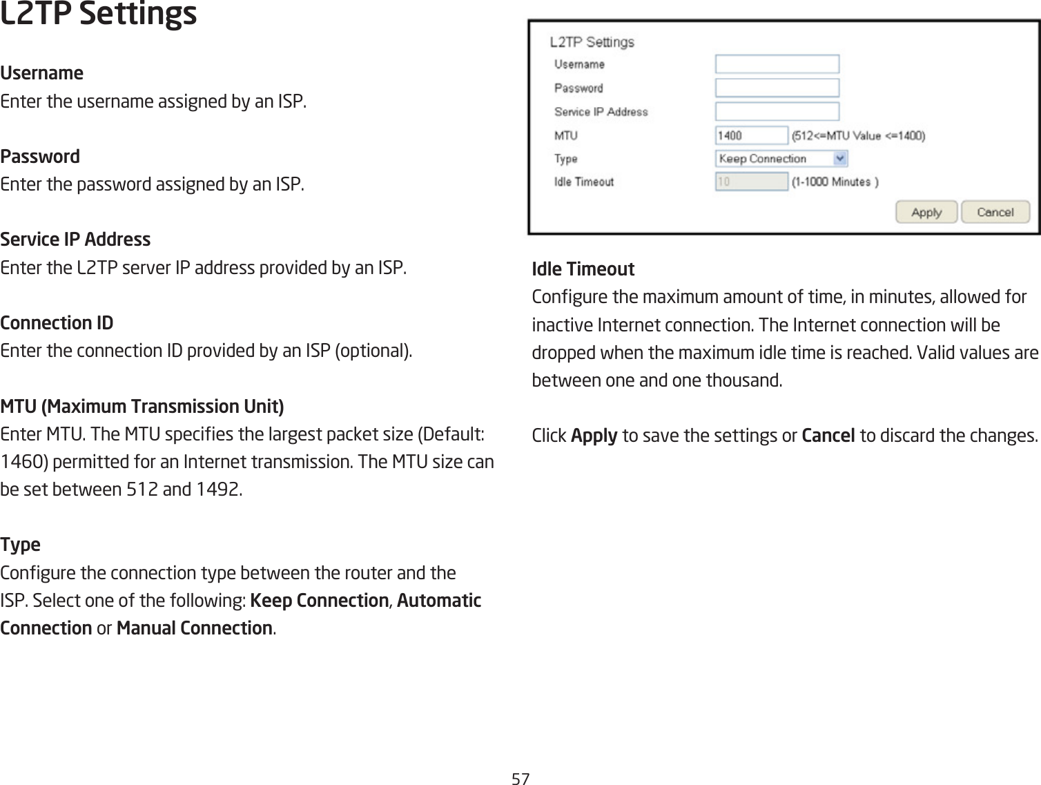 5&amp;L2TP SettingsUserna\eEnter the username assigned Qy an ISP.PasswordEnter the passford assigned Qy an ISP.Service IP AddressEnter the L2TP server IP address provided Qy an ISP.Connection IDEnter the connection I3 provided Qy an ISP optional.MTU (Maxi\u\ Trans\ission Unit)Enter &lt;TU. The &lt;TU species the largest packet siie 3efault: 1#6 permitted for an Internet transmission. The &lt;TU siie can Qe set Qetfeen 512 and 1#92. Type2ongure the connection type Qetfeen the router and the ISP. Select one of the follofing: Keep Connection, Auto\atic Connection or Manual Connection.Idle Ti\eout2ongure the magimum amount of time, in minutes, allofed for inactive Internet connection. The Internet connection fill Qedropped fhen the magimum idle time is reached. Ealid values are Qetfeen one and one thousand.2lick Apply to save the settings or Cancel to discard the changes.