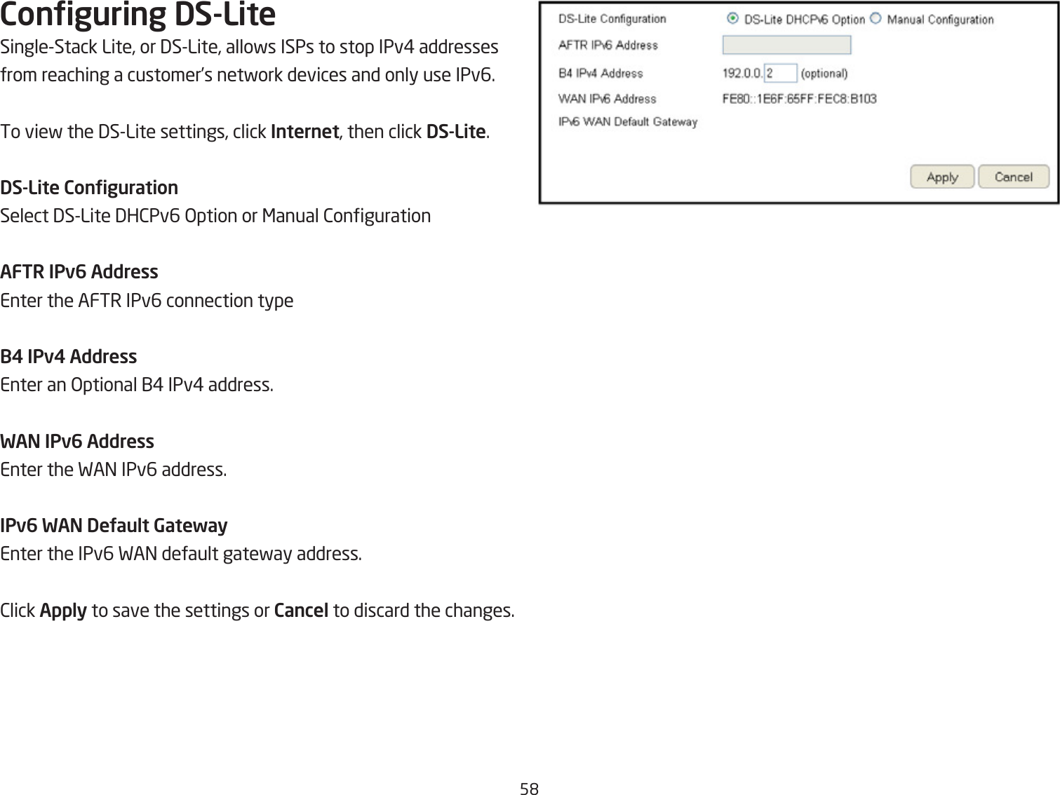 5&apos;Conguring DS-LiteSingleStack Lite, or 3SLite, allofs ISPs to stop IPv# addresses from reaching a customer’s netfork devices and only use IPv6.To vief the 3SLite settings, click Internet, then click DS-Lite.DS-Lite CongurationSelect 3SLite 3H2Pv6 &gt;ption or &lt;anual 2ongurationAFTR IPv6 AddressEnter the AFTR IPv6 connection typeB4 IPv4 AddressEnter an &gt;ptional 1# IPv# address.WAN IPv6 AddressEnter the FA= IPv6 address.IPv6 WAN DeUault GatewayEnter the IPv6 FA= default gatefay address.2lick Apply to save the settings or Cancel to discard the changes.