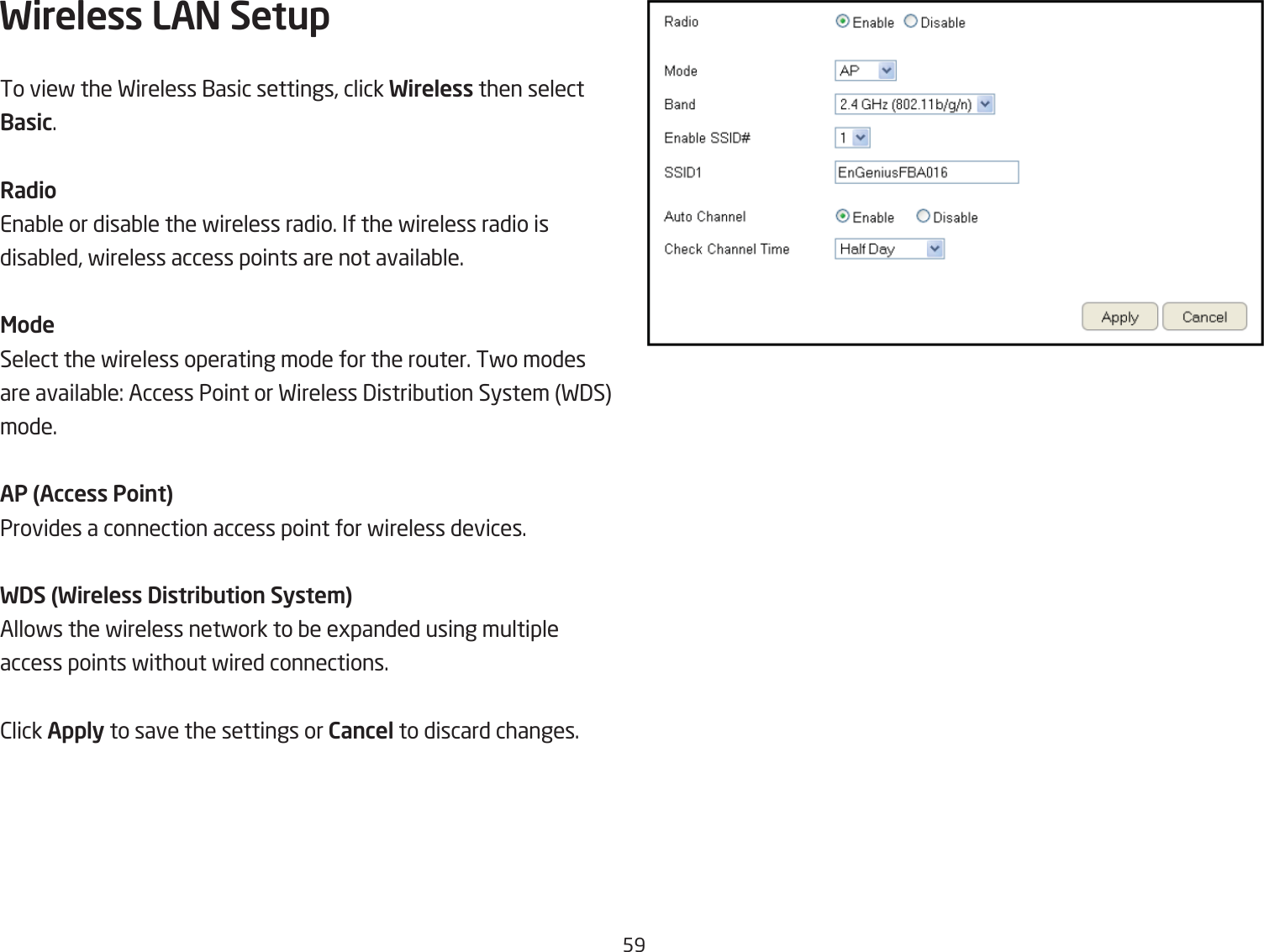 59Wireless LAN Setup To vief the Fireless 1asic settings, click Wireless then select Basic.RadioEnaQle or disaQle the fireless radio. If the fireless radio is disaQled, fireless access points are not availaQle.ModeSelect the fireless operating mode for the router. Tfo modesare availaQle: Access Point or Fireless 3istriQution System F3S mode.AP (Access Point)Provides a connection access point for fireless devices.WDS (Wireless Distribution Syste\)Allofs the fireless netfork to Qe egpanded using multipleaccess points fithout fired connections.2lick Apply to save the settings or Cancel to discard changes.